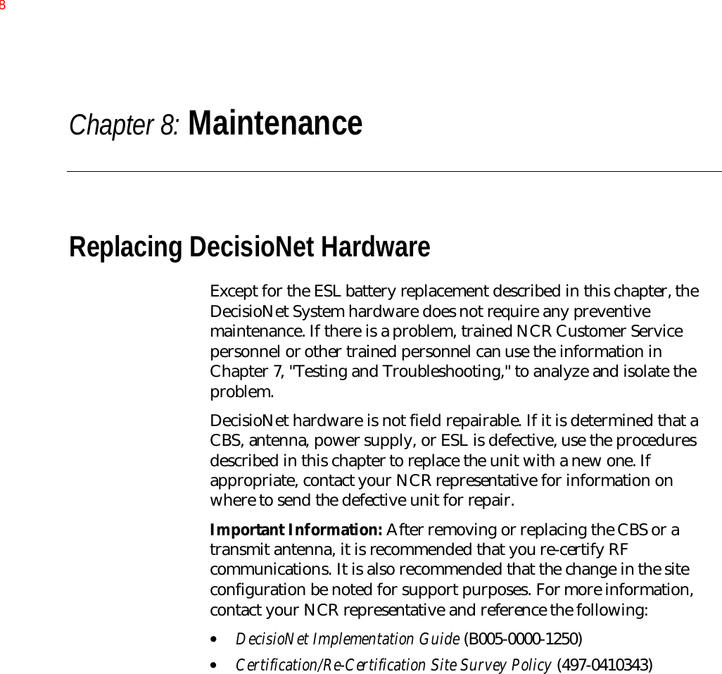 Chapter 8: MaintenanceReplacing DecisioNet HardwareExcept for the ESL battery replacement described in this chapter, theDecisioNet System hardware does not require any preventivemaintenance. If there is a problem, trained NCR Customer Servicepersonnel or other trained personnel can use the information inChapter 7, &quot;Testing and Troubleshooting,&quot; to analyze and isolate theproblem.DecisioNet hardware is not field repairable. If it is determined that aCBS, antenna, power supply, or ESL is defective, use the proceduresdescribed in this chapter to replace the unit with a new one. Ifappropriate, contact your NCR representative for information onwhere to send the defective unit for repair.Important Information: After removing or replacing the CBS or atransmit antenna, it is recommended that you re-certify RFcommunications. It is also recommended that the change in the siteconfiguration be noted for support purposes. For more information,contact your NCR representative and reference the following:• DecisioNet Implementation Guide (B005-0000-1250)• Certification/Re-Certification Site Survey Policy (497-0410343)8