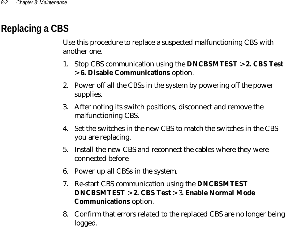 8-2 Chapter 8: MaintenanceReplacing a CBSUse this procedure to replace a suspected malfunctioning CBS withanother one.1. Stop CBS communication using the DNCBSMTEST &gt; 2. CBS Test&gt; 6. Disable Communications option.2. Power off all the CBSs in the system by powering off the powersupplies.3. After noting its switch positions, disconnect and remove themalfunctioning CBS.4. Set the switches in the new CBS to match the switches in the CBSyou are replacing.5. Install the new CBS and reconnect the cables where they wereconnected before.6. Power up all CBSs in the system.7. Re-start CBS communication using the DNCBSMTESTDNCBSMTEST &gt; 2. CBS Test &gt; 3. Enable Normal ModeCommunications option.8. Confirm that errors related to the replaced CBS are no longer beinglogged.