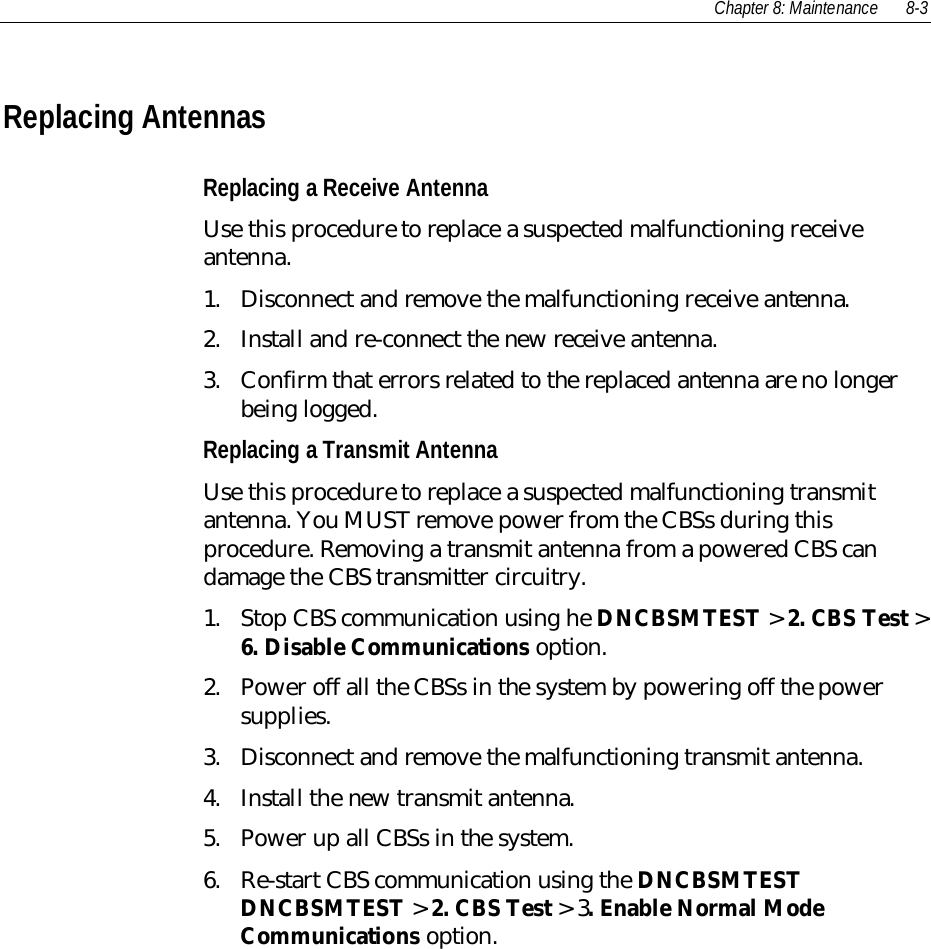 Chapter 8: Maintenance 8-3Replacing AntennasReplacing a Receive AntennaUse this procedure to replace a suspected malfunctioning receiveantenna.1. Disconnect and remove the malfunctioning receive antenna.2. Install and re-connect the new receive antenna.3. Confirm that errors related to the replaced antenna are no longerbeing logged.Replacing a Transmit AntennaUse this procedure to replace a suspected malfunctioning transmitantenna. You MUST remove power from the CBSs during thisprocedure. Removing a transmit antenna from a powered CBS candamage the CBS transmitter circuitry.1. Stop CBS communication using he DNCBSMTEST &gt; 2. CBS Test &gt;6. Disable Communications option.2. Power off all the CBSs in the system by powering off the powersupplies.3. Disconnect and remove the malfunctioning transmit antenna.4. Install the new transmit antenna.5. Power up all CBSs in the system.6. Re-start CBS communication using the DNCBSMTESTDNCBSMTEST &gt; 2. CBS Test &gt; 3. Enable Normal ModeCommunications option.