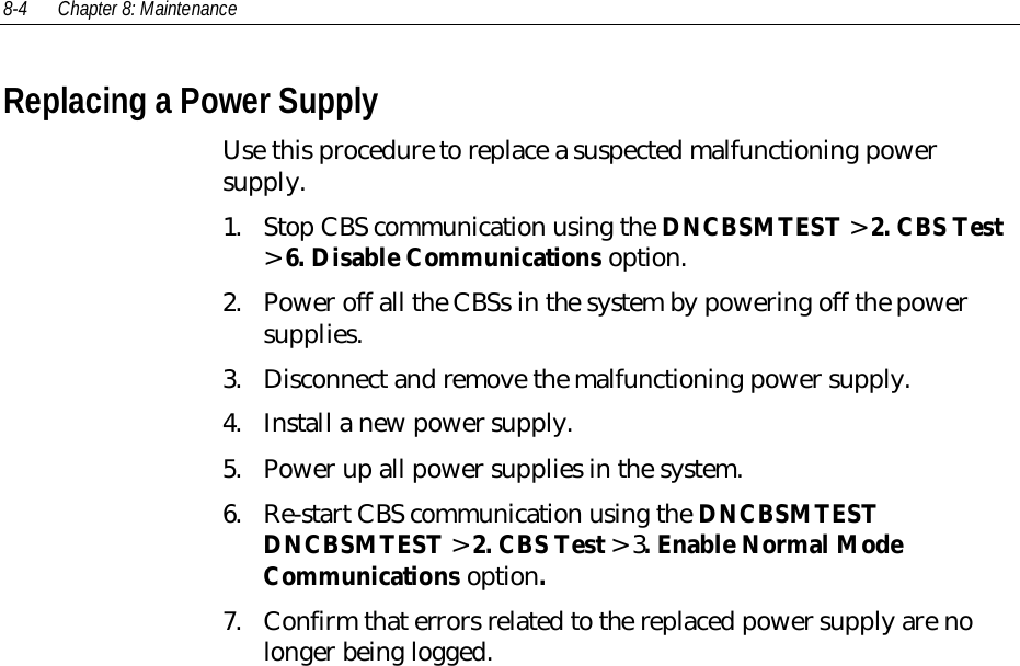 8-4 Chapter 8: MaintenanceReplacing a Power SupplyUse this procedure to replace a suspected malfunctioning powersupply.1. Stop CBS communication using the DNCBSMTEST &gt; 2. CBS Test&gt; 6. Disable Communications option.2. Power off all the CBSs in the system by powering off the powersupplies.3. Disconnect and remove the malfunctioning power supply.4. Install a new power supply.5. Power up all power supplies in the system.6. Re-start CBS communication using the DNCBSMTESTDNCBSMTEST &gt; 2. CBS Test &gt; 3. Enable Normal ModeCommunications option.7. Confirm that errors related to the replaced power supply are nolonger being logged.
