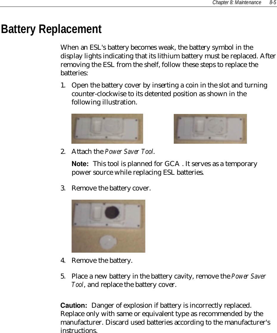 Chapter 8: Maintenance 8-5Battery ReplacementWhen an ESL&apos;s battery becomes weak, the battery symbol in thedisplay lights indicating that its lithium battery must be replaced. Afterremoving the ESL from the shelf, follow these steps to replace thebatteries:1. Open the battery cover by inserting a coin in the slot and turningcounter-clockwise to its detented position as shown in thefollowing illustration.    2. Attach the Power Saver Tool.Note:  This tool is planned for GCA . It serves as a temporarypower source while replacing ESL batteries.3. Remove the battery cover.4. Remove the battery.5. Place a new battery in the battery cavity, remove the Power SaverTool, and replace the battery cover.Caution:  Danger of explosion if battery is incorrectly replaced.Replace only with same or equivalent type as recommended by themanufacturer. Discard used batteries according to the manufacturer&apos;sinstructions.