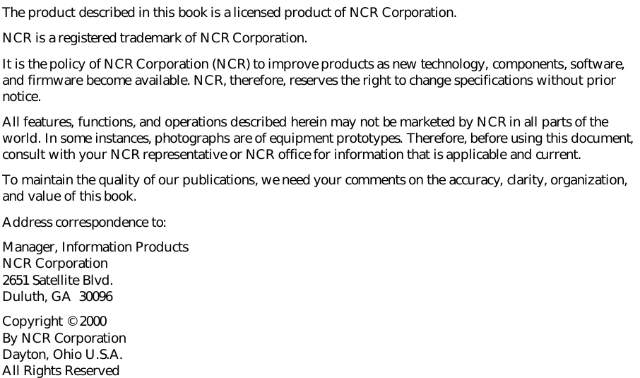 The product described in this book is a licensed product of NCR Corporation.NCR is a registered trademark of NCR Corporation.It is the policy of NCR Corporation (NCR) to improve products as new technology, components, software,and firmware become available. NCR, therefore, reserves the right to change specifications without priornotice.All features, functions, and operations described herein may not be marketed by NCR in all parts of theworld. In some instances, photographs are of equipment prototypes. Therefore, before using this document,consult with your NCR representative or NCR office for information that is applicable and current.To maintain the quality of our publications, we need your comments on the accuracy, clarity, organization,and value of this book.Address correspondence to:Manager, Information ProductsNCR Corporation2651 Satellite Blvd.Duluth, GA  30096Copyright © 2000By NCR CorporationDayton, Ohio U.S.A.All Rights Reserved