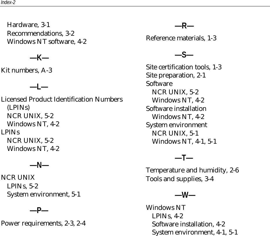 Index-2Hardware, 3-1Recommendations, 3-2Windows NT software, 4-2—K—Kit numbers, A-3—L—Licensed Product Identification Numbers(LPINs)NCR UNIX, 5-2Windows NT, 4-2LPINsNCR UNIX, 5-2Windows NT, 4-2—N—NCR UNIXLPINs, 5-2System environment, 5-1—P—Power requirements, 2-3, 2-4—R—Reference materials, 1-3—S—Site certification tools, 1-3Site preparation, 2-1SoftwareNCR UNIX, 5-2Windows NT, 4-2Software installationWindows NT, 4-2System environmentNCR UNIX, 5-1Windows NT, 4-1, 5-1—T—Temperature and humidity, 2-6Tools and supplies, 3-4—W—Windows NTLPINs, 4-2Software installation, 4-2System environment, 4-1, 5-1