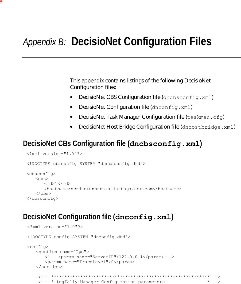 Appendix B:  DecisioNet Configuration FilesThis appendix contains listings of the following DecisioNetConfiguration files:• DecisioNet CBS Configuration file (dncbsconfig.xml)• DecisioNet Configuration file (dnconfig.xml)• DecisioNet Task Manager Configuration file (taskman.cfg)• DecisioNet Host Bridge Configuration file (dnhostbridge.xml)DecisioNet CBs Configuration file (dncbsconfig.xml)&lt;?xml version=&quot;1.0&quot;?&gt;&lt;!DOCTYPE cbsconfig SYSTEM &quot;dncbsconfig.dtd&quot;&gt;&lt;cbsconfig&gt;&lt;cbs&gt;&lt;id&gt;1&lt;/id&gt;&lt;hostname&gt;ncrdnetnnnnnn.atlantaga.ncr.com&lt;/hostname&gt;&lt;/cbs&gt;&lt;/cbsconfig&gt;DecisioNet Configuration file (dnconfig.xml)&lt;?xml version=&quot;1.0&quot;?&gt;&lt;!DOCTYPE config SYSTEM &quot;dnconfig.dtd&quot;&gt;&lt;config&gt;&lt;section name=&quot;Ipc&quot;&gt;&lt;!-- &lt;param name=&quot;ServerIP&quot;&gt;127.0.0.1&lt;/param&gt; --&gt;&lt;param name=&quot;TraceLevel&quot;&gt;0&lt;/param&gt;&lt;/section&gt;    &lt;!-- ************************************************************ --&gt;    &lt;!-- * LogTally Manager Configuration parameters                * --&gt;B