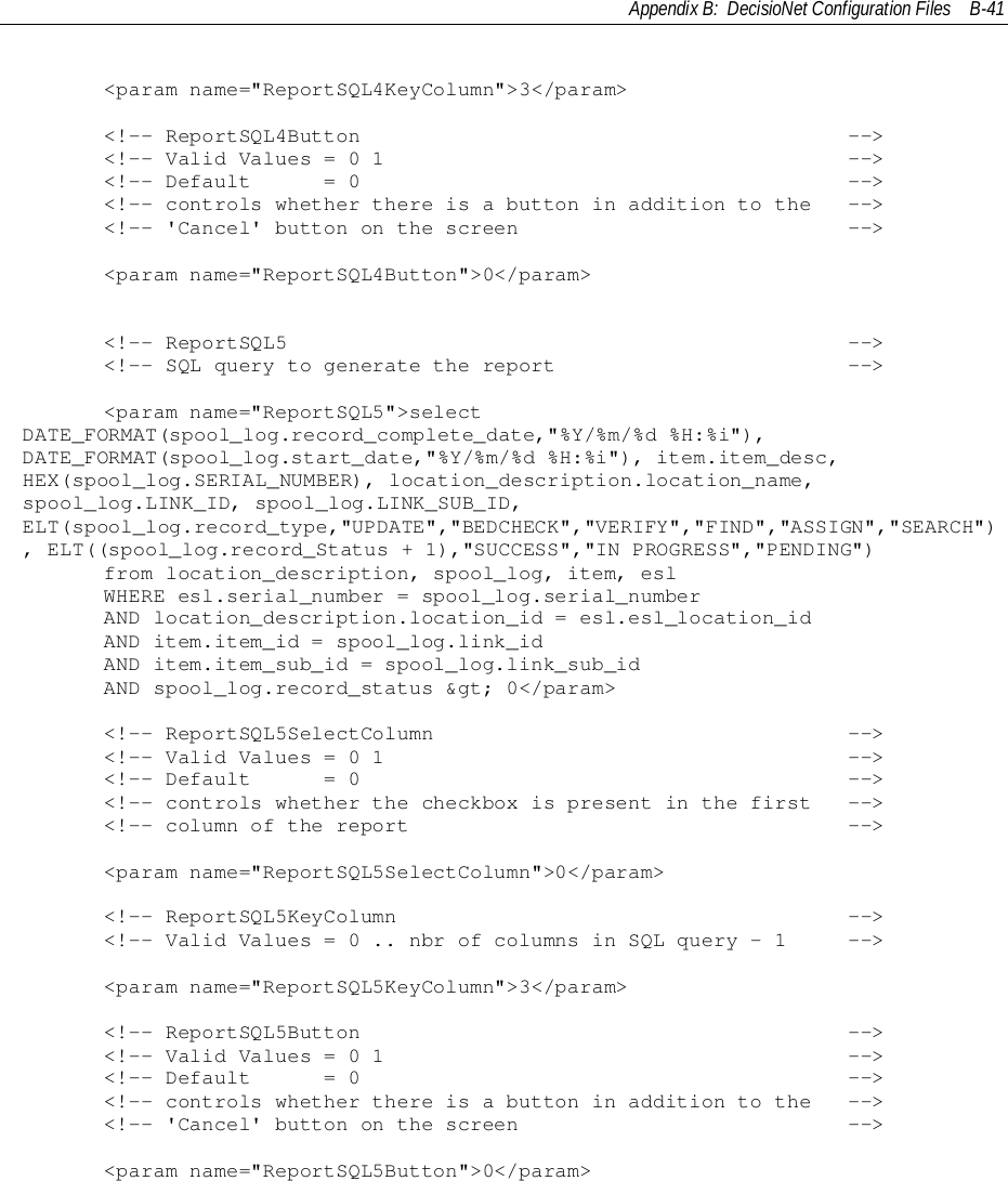 Appendix B:  DecisioNet Configuration Files B-41     &lt;param name=&quot;ReportSQL4KeyColumn&quot;&gt;3&lt;/param&gt;     &lt;!-- ReportSQL4Button                                        --&gt;     &lt;!-- Valid Values = 0 1                                      --&gt;     &lt;!-- Default      = 0                                        --&gt;     &lt;!-- controls whether there is a button in addition to the   --&gt;     &lt;!-- &apos;Cancel&apos; button on the screen                           --&gt;     &lt;param name=&quot;ReportSQL4Button&quot;&gt;0&lt;/param&gt;&lt;!-- ReportSQL5                                              --&gt;&lt;!-- SQL query to generate the report                        --&gt;     &lt;param name=&quot;ReportSQL5&quot;&gt;selectDATE_FORMAT(spool_log.record_complete_date,&quot;%Y/%m/%d %H:%i&quot;),DATE_FORMAT(spool_log.start_date,&quot;%Y/%m/%d %H:%i&quot;), item.item_desc,HEX(spool_log.SERIAL_NUMBER), location_description.location_name,spool_log.LINK_ID, spool_log.LINK_SUB_ID,ELT(spool_log.record_type,&quot;UPDATE&quot;,&quot;BEDCHECK&quot;,&quot;VERIFY&quot;,&quot;FIND&quot;,&quot;ASSIGN&quot;,&quot;SEARCH&quot;), ELT((spool_log.record_Status + 1),&quot;SUCCESS&quot;,&quot;IN PROGRESS&quot;,&quot;PENDING&quot;)     from location_description, spool_log, item, esl     WHERE esl.serial_number = spool_log.serial_number     AND location_description.location_id = esl.esl_location_id     AND item.item_id = spool_log.link_id     AND item.item_sub_id = spool_log.link_sub_id     AND spool_log.record_status &amp;gt; 0&lt;/param&gt;&lt;!-- ReportSQL5SelectColumn                                  --&gt;&lt;!-- Valid Values = 0 1                                      --&gt;&lt;!-- Default      = 0                                        --&gt;&lt;!-- controls whether the checkbox is present in the first   --&gt;&lt;!-- column of the report                                    --&gt;     &lt;param name=&quot;ReportSQL5SelectColumn&quot;&gt;0&lt;/param&gt;     &lt;!-- ReportSQL5KeyColumn                                     --&gt;     &lt;!-- Valid Values = 0 .. nbr of columns in SQL query - 1     --&gt;     &lt;param name=&quot;ReportSQL5KeyColumn&quot;&gt;3&lt;/param&gt;     &lt;!-- ReportSQL5Button                                        --&gt;     &lt;!-- Valid Values = 0 1                                      --&gt;     &lt;!-- Default      = 0                                        --&gt;     &lt;!-- controls whether there is a button in addition to the   --&gt;     &lt;!-- &apos;Cancel&apos; button on the screen                           --&gt;     &lt;param name=&quot;ReportSQL5Button&quot;&gt;0&lt;/param&gt;