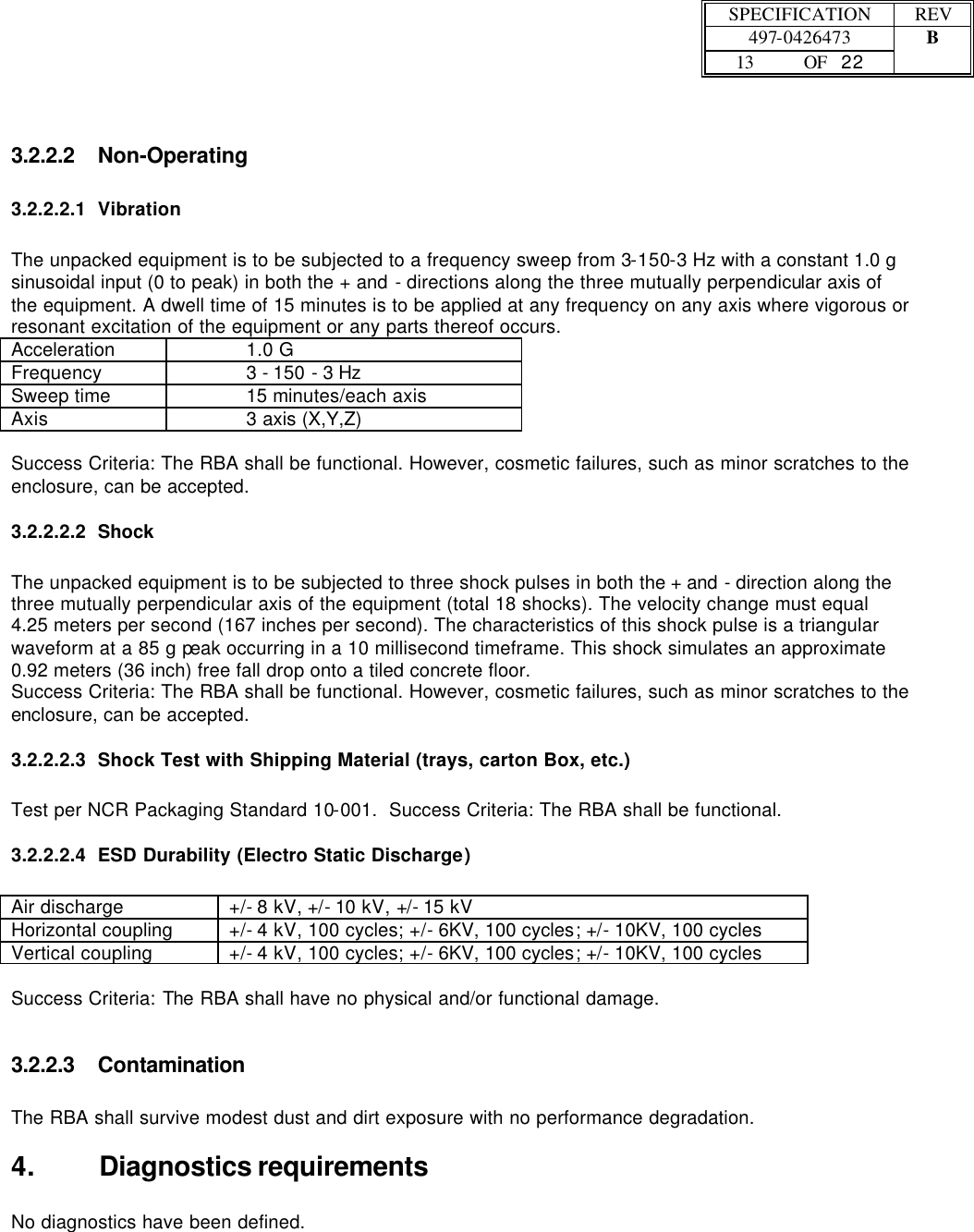  SPECIFICATION REV  497-0426473 B  13 OF   22    3.2.2.2 Non-Operating  3.2.2.2.1 Vibration  The unpacked equipment is to be subjected to a frequency sweep from 3-150-3 Hz with a constant 1.0 g sinusoidal input (0 to peak) in both the + and - directions along the three mutually perpendicular axis of the equipment. A dwell time of 15 minutes is to be applied at any frequency on any axis where vigorous or resonant excitation of the equipment or any parts thereof occurs. Acceleration     1.0 G Frequency        3 - 150 - 3 Hz Sweep time      15 minutes/each axis Axis     3 axis (X,Y,Z)  Success Criteria: The RBA shall be functional. However, cosmetic failures, such as minor scratches to the enclosure, can be accepted. 3.2.2.2.2 Shock   The unpacked equipment is to be subjected to three shock pulses in both the + and - direction along the three mutually perpendicular axis of the equipment (total 18 shocks). The velocity change must equal 4.25 meters per second (167 inches per second). The characteristics of this shock pulse is a triangular waveform at a 85 g peak occurring in a 10 millisecond timeframe. This shock simulates an approximate 0.92 meters (36 inch) free fall drop onto a tiled concrete floor.  Success Criteria: The RBA shall be functional. However, cosmetic failures, such as minor scratches to the enclosure, can be accepted. 3.2.2.2.3 Shock Test with Shipping Material (trays, carton Box, etc.)  Test per NCR Packaging Standard 10-001.  Success Criteria: The RBA shall be functional.  3.2.2.2.4 ESD Durability (Electro Static Discharge)  Air discharge +/- 8 kV, +/- 10 kV, +/- 15 kV Horizontal coupling +/- 4 kV, 100 cycles; +/- 6KV, 100 cycles; +/- 10KV, 100 cycles Vertical coupling +/- 4 kV, 100 cycles; +/- 6KV, 100 cycles; +/- 10KV, 100 cycles  Success Criteria: The RBA shall have no physical and/or functional damage. 3.2.2.3 Contamination  The RBA shall survive modest dust and dirt exposure with no performance degradation. 4. Diagnostics requirements  No diagnostics have been defined.  