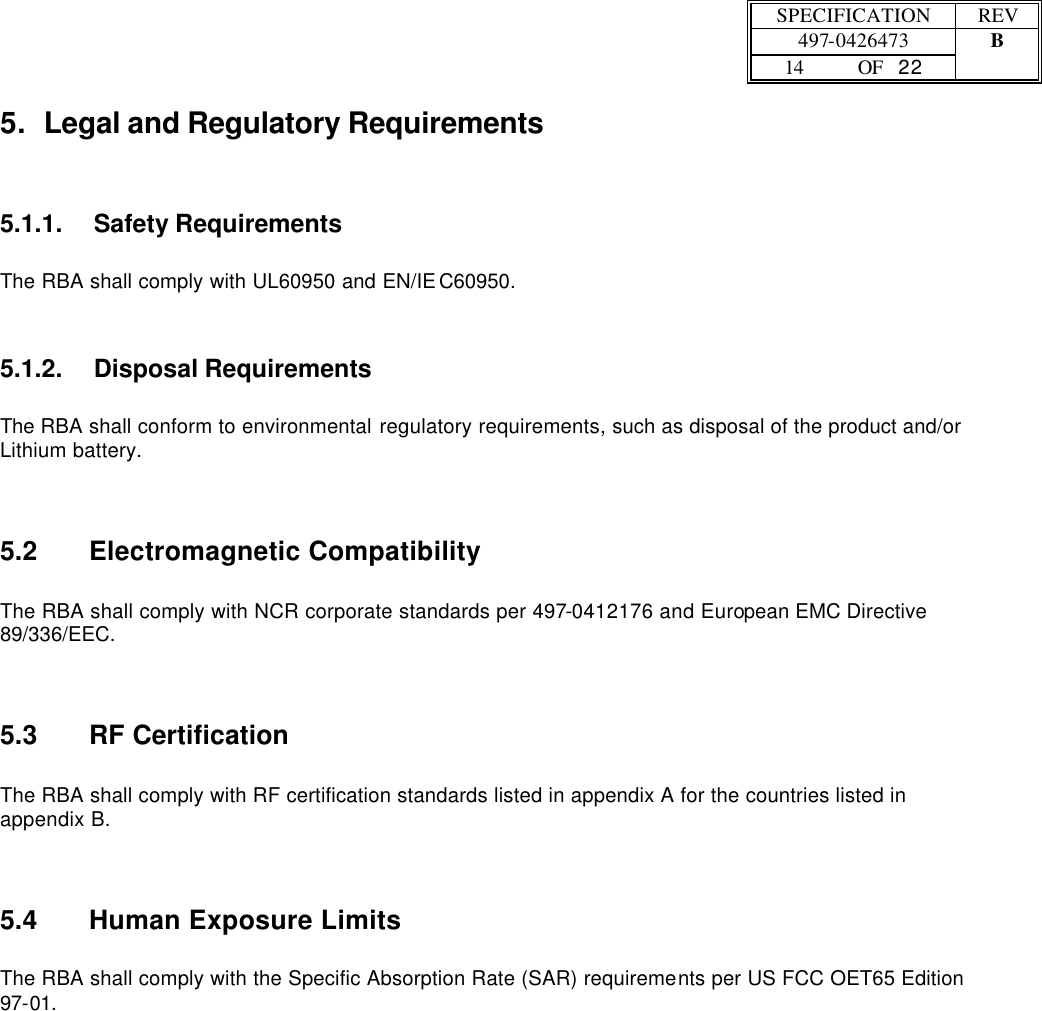  SPECIFICATION REV  497-0426473 B  14 OF   22    5. Legal and Regulatory Requirements 5.1.1. Safety Requirements  The RBA shall comply with UL60950 and EN/IEC60950. 5.1.2. Disposal Requirements  The RBA shall conform to environmental regulatory requirements, such as disposal of the product and/or Lithium battery. 5.2 Electromagnetic Compatibility  The RBA shall comply with NCR corporate standards per 497-0412176 and European EMC Directive 89/336/EEC. 5.3 RF Certification  The RBA shall comply with RF certification standards listed in appendix A for the countries listed in appendix B. 5.4 Human Exposure Limits  The RBA shall comply with the Specific Absorption Rate (SAR) requirements per US FCC OET65 Edition 97-01. 