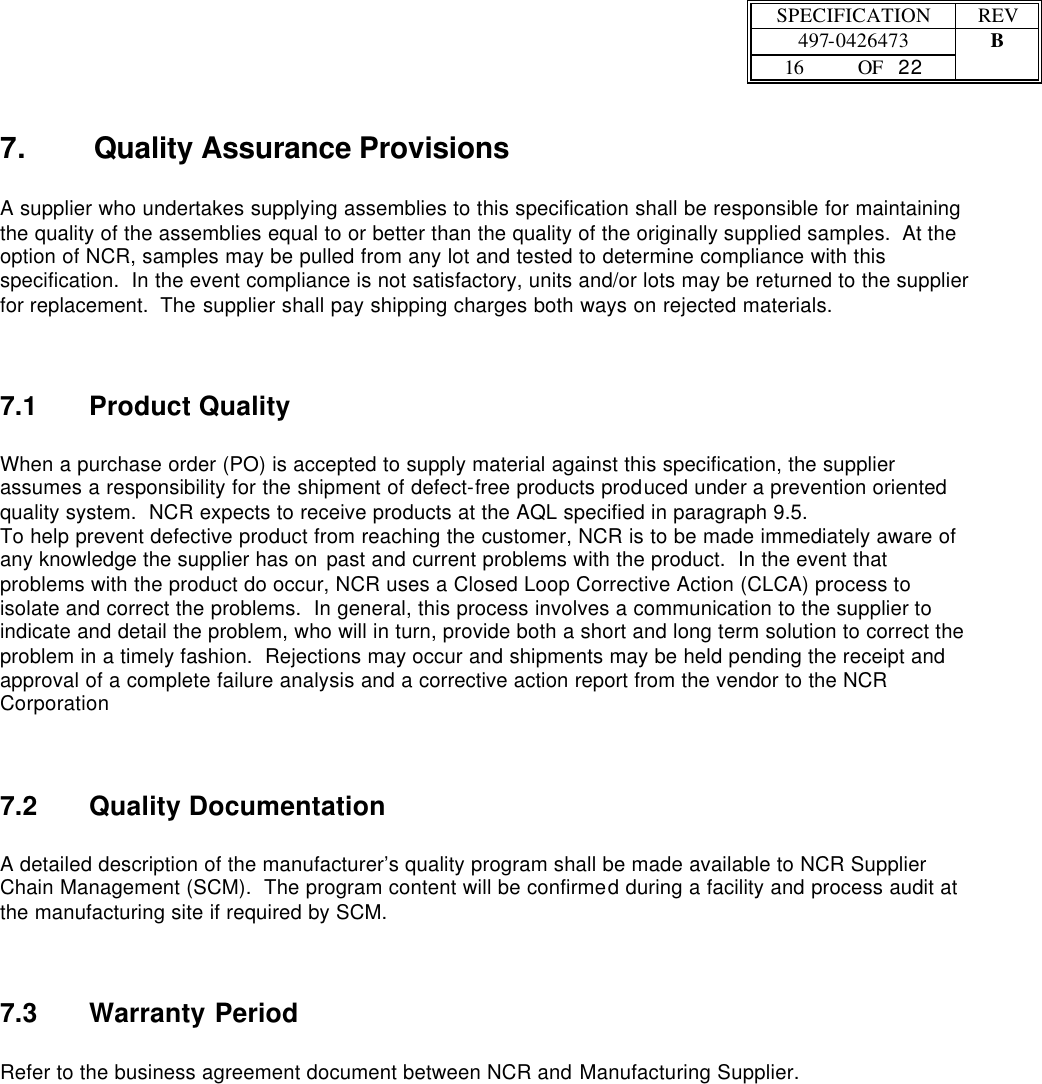  SPECIFICATION REV  497-0426473 B  16 OF   22    7. Quality Assurance Provisions  A supplier who undertakes supplying assemblies to this specification shall be responsible for maintaining the quality of the assemblies equal to or better than the quality of the originally supplied samples.  At the option of NCR, samples may be pulled from any lot and tested to determine compliance with this specification.  In the event compliance is not satisfactory, units and/or lots may be returned to the supplier for replacement.  The supplier shall pay shipping charges both ways on rejected materials.  7.1 Product Quality  When a purchase order (PO) is accepted to supply material against this specification, the supplier assumes a responsibility for the shipment of defect-free products produced under a prevention oriented quality system.  NCR expects to receive products at the AQL specified in paragraph 9.5. To help prevent defective product from reaching the customer, NCR is to be made immediately aware of any knowledge the supplier has on past and current problems with the product.  In the event that problems with the product do occur, NCR uses a Closed Loop Corrective Action (CLCA) process to isolate and correct the problems.  In general, this process involves a communication to the supplier to indicate and detail the problem, who will in turn, provide both a short and long term solution to correct the problem in a timely fashion.  Rejections may occur and shipments may be held pending the receipt and approval of a complete failure analysis and a corrective action report from the vendor to the NCR Corporation 7.2 Quality Documentation  A detailed description of the manufacturer’s quality program shall be made available to NCR Supplier Chain Management (SCM).  The program content will be confirmed during a facility and process audit at the manufacturing site if required by SCM. 7.3 Warranty Period  Refer to the business agreement document between NCR and Manufacturing Supplier. 