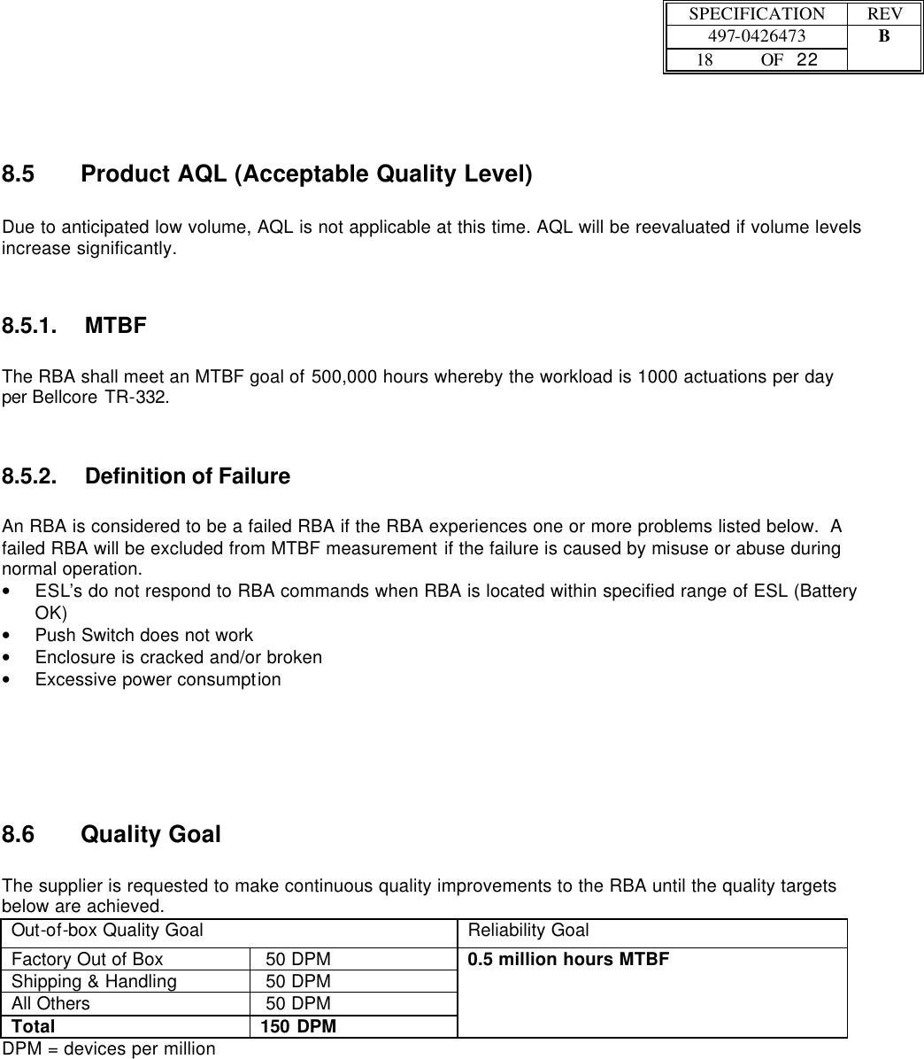 SPECIFICATION REV  497-0426473 B  18 OF   22    8.5 Product AQL (Acceptable Quality Level)  Due to anticipated low volume, AQL is not applicable at this time. AQL will be reevaluated if volume levels increase significantly. 8.5.1. MTBF   The RBA shall meet an MTBF goal of 500,000 hours whereby the workload is 1000 actuations per day per Bellcore TR-332. 8.5.2. Definition of Failure  An RBA is considered to be a failed RBA if the RBA experiences one or more problems listed below.  A failed RBA will be excluded from MTBF measurement if the failure is caused by misuse or abuse during normal operation. • ESL’s do not respond to RBA commands when RBA is located within specified range of ESL (Battery OK) • Push Switch does not work  • Enclosure is cracked and/or broken • Excessive power consumption    8.6 Quality Goal  The supplier is requested to make continuous quality improvements to the RBA until the quality targets below are achieved.   Out-of-box Quality Goal  Reliability Goal Factory Out of Box  50 DPM Shipping &amp; Handling   50 DPM All Others  50 DPM Total 150 DPM 0.5 million hours MTBF DPM = devices per million 
