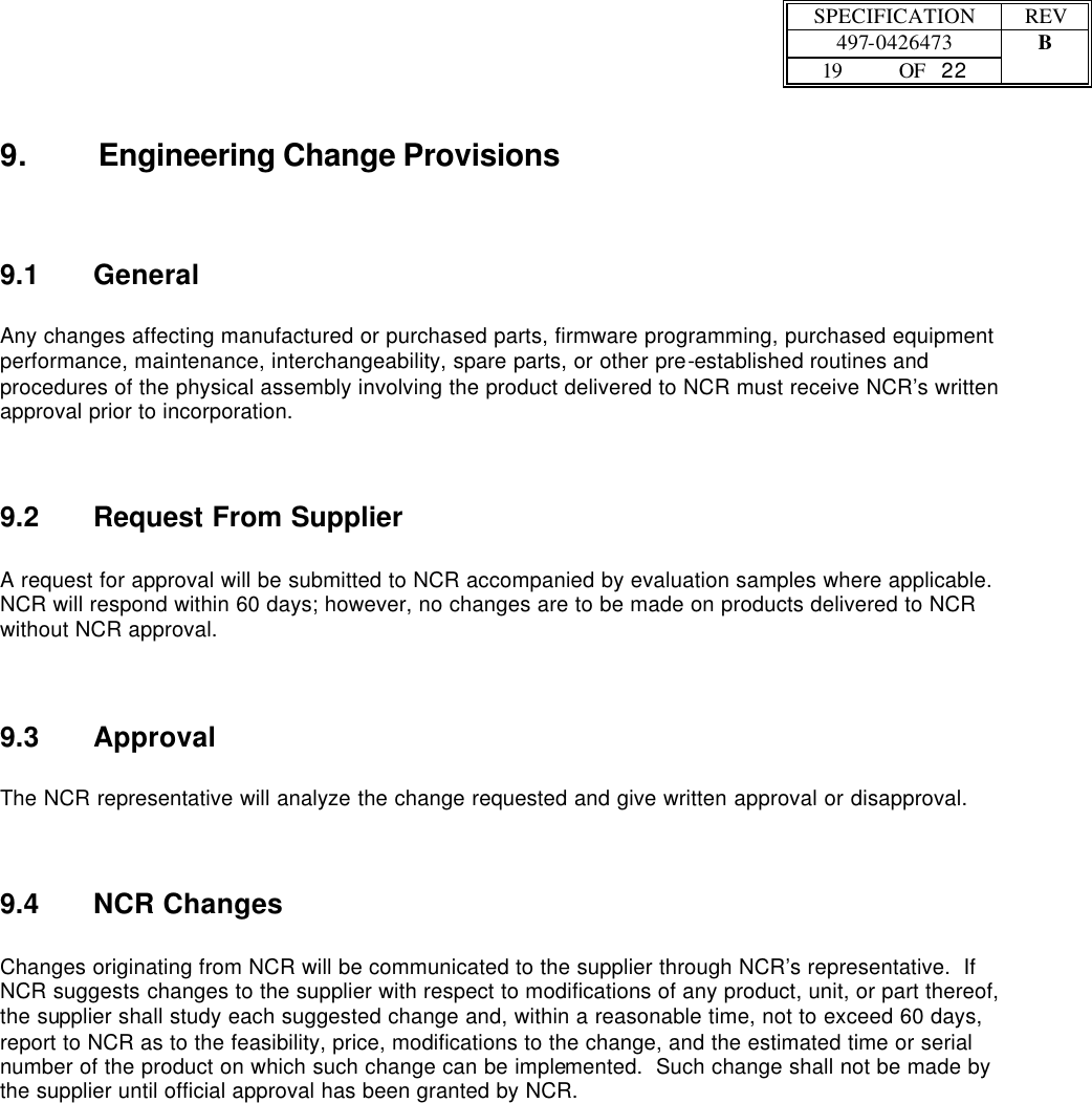  SPECIFICATION REV  497-0426473 B  19 OF   22    9. Engineering Change Provisions 9.1 General  Any changes affecting manufactured or purchased parts, firmware programming, purchased equipment performance, maintenance, interchangeability, spare parts, or other pre-established routines and procedures of the physical assembly involving the product delivered to NCR must receive NCR’s written approval prior to incorporation. 9.2 Request From Supplier  A request for approval will be submitted to NCR accompanied by evaluation samples where applicable.  NCR will respond within 60 days; however, no changes are to be made on products delivered to NCR without NCR approval. 9.3 Approval  The NCR representative will analyze the change requested and give written approval or disapproval. 9.4 NCR Changes  Changes originating from NCR will be communicated to the supplier through NCR’s representative.  If NCR suggests changes to the supplier with respect to modifications of any product, unit, or part thereof, the supplier shall study each suggested change and, within a reasonable time, not to exceed 60 days, report to NCR as to the feasibility, price, modifications to the change, and the estimated time or serial number of the product on which such change can be implemented.  Such change shall not be made by the supplier until official approval has been granted by NCR.  