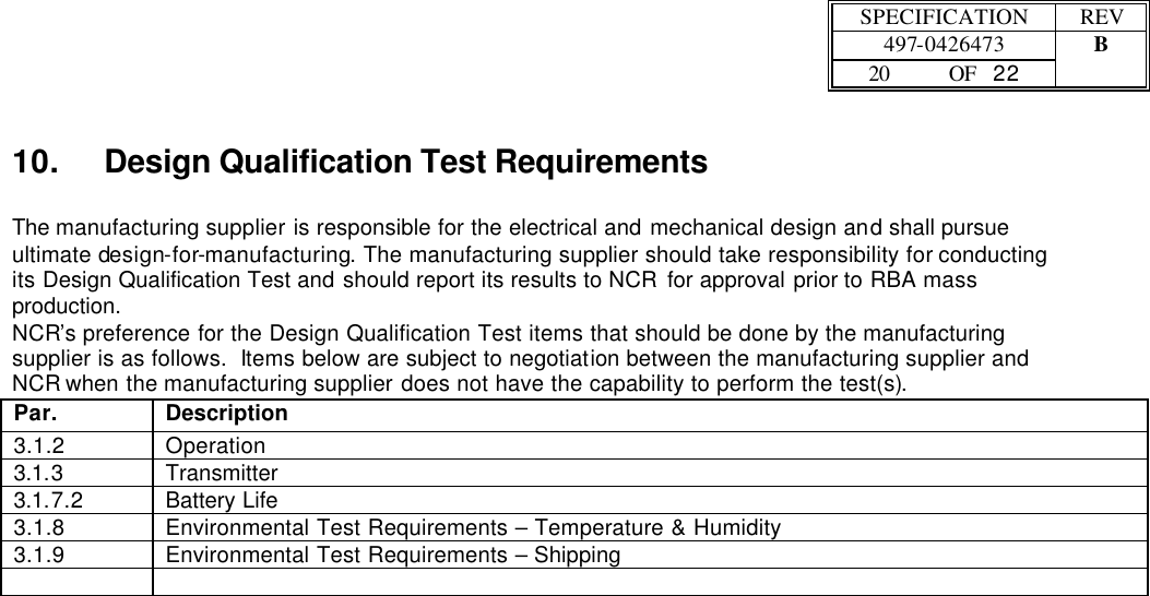  SPECIFICATION REV  497-0426473 B  20 OF   22    10. Design Qualification Test Requirements  The manufacturing supplier is responsible for the electrical and mechanical design and shall pursue ultimate design-for-manufacturing. The manufacturing supplier should take responsibility for conducting its Design Qualification Test and should report its results to NCR for approval prior to RBA mass production. NCR’s preference for the Design Qualification Test items that should be done by the manufacturing supplier is as follows.  Items below are subject to negotiation between the manufacturing supplier and NCR when the manufacturing supplier does not have the capability to perform the test(s). Par. Description 3.1.2 Operation 3.1.3 Transmitter 3.1.7.2 Battery Life 3.1.8 Environmental Test Requirements – Temperature &amp; Humidity 3.1.9 Environmental Test Requirements – Shipping    