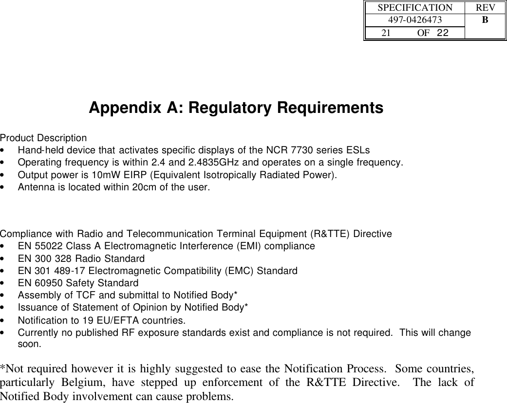  SPECIFICATION REV  497-0426473 B  21 OF   22      Appendix A: Regulatory Requirements  Product Description • Hand-held device that activates specific displays of the NCR 7730 series ESLs • Operating frequency is within 2.4 and 2.4835GHz and operates on a single frequency. • Output power is 10mW EIRP (Equivalent Isotropically Radiated Power). • Antenna is located within 20cm of the user.    Compliance with Radio and Telecommunication Terminal Equipment (R&amp;TTE) Directive • EN 55022 Class A Electromagnetic Interference (EMI) compliance • EN 300 328 Radio Standard • EN 301 489-17 Electromagnetic Compatibility (EMC) Standard • EN 60950 Safety Standard • Assembly of TCF and submittal to Notified Body* • Issuance of Statement of Opinion by Notified Body* • Notification to 19 EU/EFTA countries. • Currently no published RF exposure standards exist and compliance is not required.  This will change soon.  *Not required however it is highly suggested to ease the Notification Process.  Some countries, particularly Belgium, have stepped up enforcement of the R&amp;TTE Directive.  The lack of Notified Body involvement can cause problems. 
