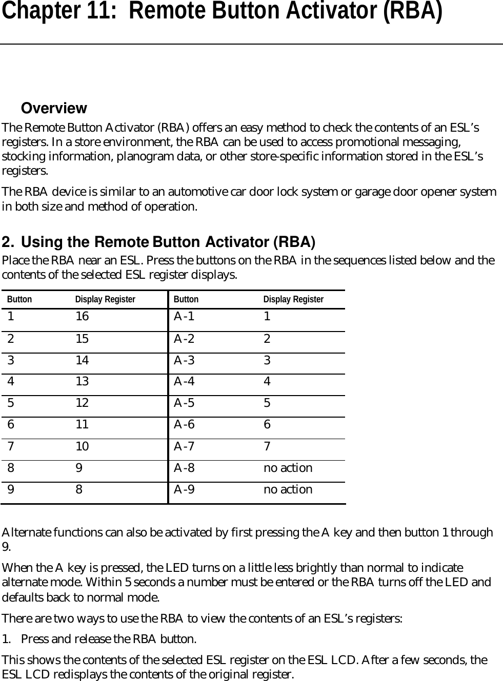 Chapter 11:  Remote Button Activator (RBA)  Overview The Remote Button Activator (RBA) offers an easy method to check the contents of an ESL’s registers. In a store environment, the RBA can be used to access promotional messaging, stocking information, planogram data, or other store-specific information stored in the ESL’s registers. The RBA device is similar to an automotive car door lock system or garage door opener system in both size and method of operation.   2. Using the Remote Button Activator (RBA) Place the RBA near an ESL. Press the buttons on the RBA in the sequences listed below and the contents of the selected ESL register displays. Button Display Register Button Display Register 1 16 A-1 1 2 15 A-2 2 3 14 A-3 3  4 13 A-4 4  5 12 A-5 5 6 11 A-6 6 7 10 A-7 7 8 9 A-8 no action 9 8 A-9 no action  Alternate functions can also be activated by first pressing the A key and then button 1 through 9.  When the A key is pressed, the LED turns on a little less brightly than normal to indicate alternate mode. Within 5 seconds a number must be entered or the RBA turns off the LED and defaults back to normal mode. There are two ways to use the RBA to view the contents of an ESL’s registers: 1. Press and release the RBA button. This shows the contents of the selected ESL register on the ESL LCD. After a few seconds, the ESL LCD redisplays the contents of the original register. 