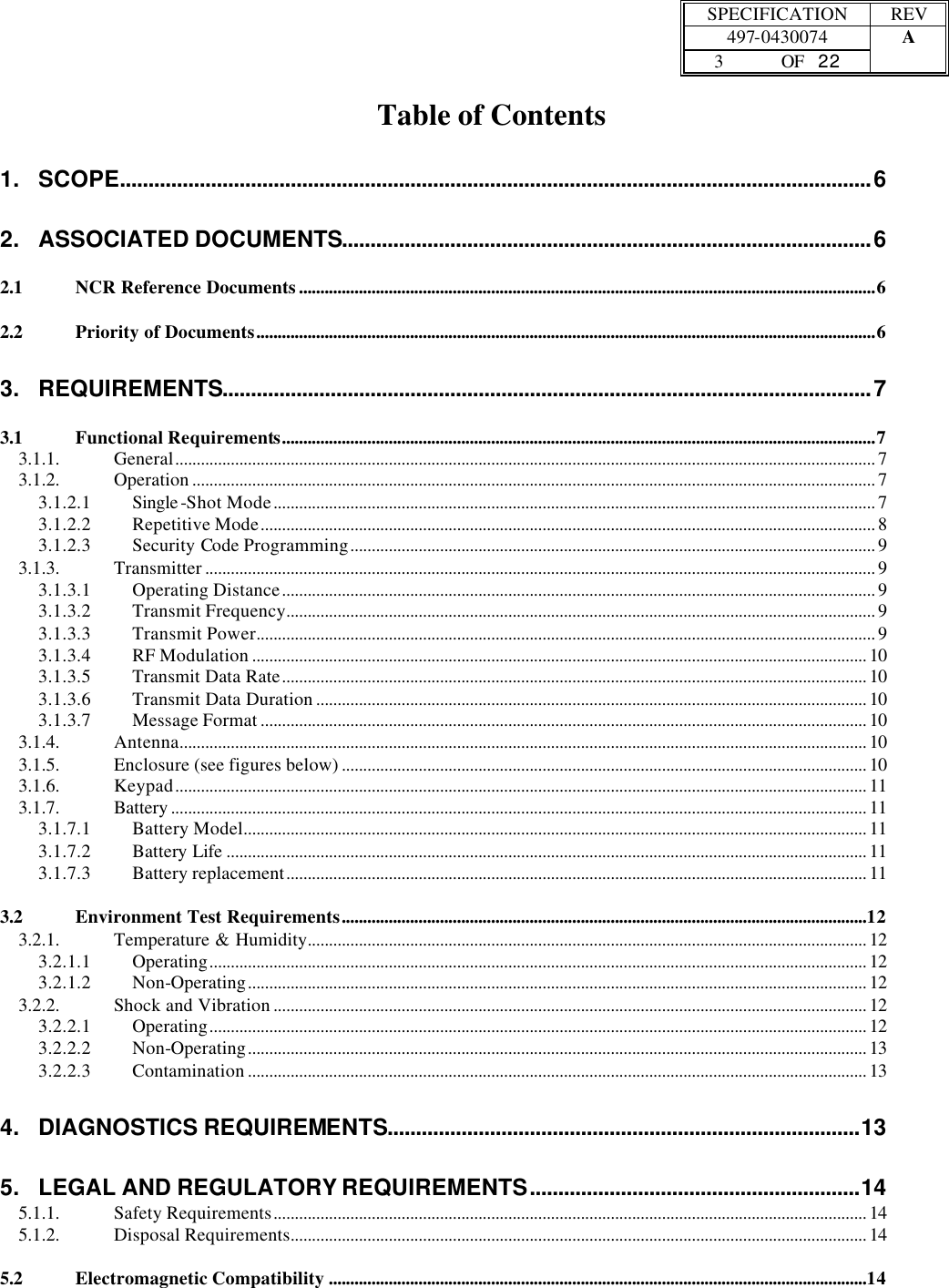  SPECIFICATION REV  497-0430074 A  3 OF   22    Table of Contents 1. SCOPE....................................................................................................................................6 2. ASSOCIATED DOCUMENTS.............................................................................................6 2.1 NCR Reference Documents.......................................................................................................................................6 2.2 Priority of Documents.................................................................................................................................................6 3. REQUIREMENTS..................................................................................................................7 3.1 Functional Requirements...........................................................................................................................................7 3.1.1. General.................................................................................................................................................................... 7 3.1.2. Operation ................................................................................................................................................................ 7 3.1.2.1 Single -Shot Mode............................................................................................................................................. 7 3.1.2.2 Repetitive Mode................................................................................................................................................ 8 3.1.2.3 Security Code Programming........................................................................................................................... 9 3.1.3. Transmitter ............................................................................................................................................................. 9 3.1.3.1 Operating Distance........................................................................................................................................... 9 3.1.3.2 Transmit Frequency.......................................................................................................................................... 9 3.1.3.3 Transmit Power................................................................................................................................................. 9 3.1.3.4 RF Modulation ................................................................................................................................................ 10 3.1.3.5 Transmit Data Rate......................................................................................................................................... 10 3.1.3.6 Transmit Data Duration ................................................................................................................................. 10 3.1.3.7 Message Format .............................................................................................................................................. 10 3.1.4. Antenna................................................................................................................................................................. 10 3.1.5. Enclosure (see figures below) ........................................................................................................................... 10 3.1.6. Keypad.................................................................................................................................................................. 11 3.1.7. Battery ................................................................................................................................................................... 11 3.1.7.1 Battery Model.................................................................................................................................................. 11 3.1.7.2 Battery Life ...................................................................................................................................................... 11 3.1.7.3 Battery replacement........................................................................................................................................ 11 3.2 Environment Test Requirements...........................................................................................................................12 3.2.1. Temperature &amp; Humidity................................................................................................................................... 12 3.2.1.1 Operating.......................................................................................................................................................... 12 3.2.1.2 Non-Operating................................................................................................................................................. 12 3.2.2. Shock and Vibration ........................................................................................................................................... 12 3.2.2.1 Operating.......................................................................................................................................................... 12 3.2.2.2 Non-Operating................................................................................................................................................. 13 3.2.2.3 Contamination ................................................................................................................................................. 13 4. DIAGNOSTICS REQUIREMENTS...................................................................................13 5. LEGAL AND REGULATORY REQUIREMENTS..........................................................14 5.1.1. Safety Requirements........................................................................................................................................... 14 5.1.2. Disposal Requirements....................................................................................................................................... 14 5.2 Electromagnetic Compatibility ..............................................................................................................................14 