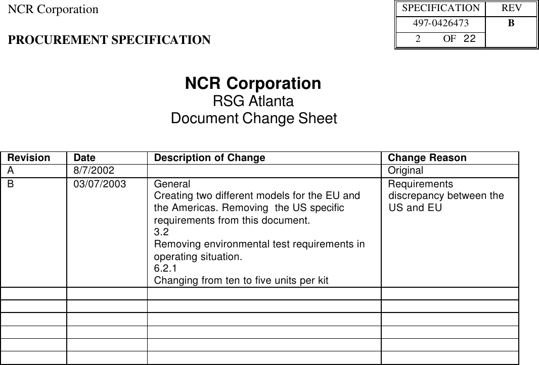NCR Corporation SPECIFICATION REV  497-0426473 B PROCUREMENT SPECIFICATION 2 OF   22    NCR Corporation RSG Atlanta Document Change Sheet   Revision Date Description of Change Change Reason A 8/7/2002    Original B 03/07/2003 General Creating two different models for the EU and the Americas. Removing  the US specific requirements from this document. 3.2 Removing environmental test requirements in operating situation.  6.2.1 Changing from ten to five units per kit Requirements discrepancy between the US and EU                                           