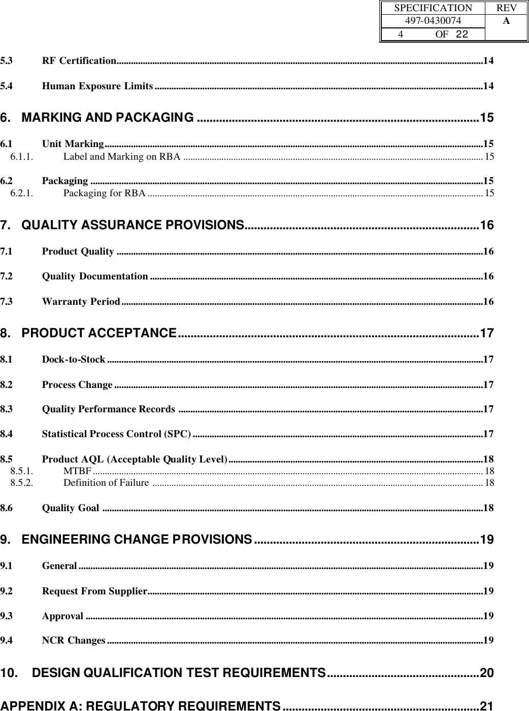  SPECIFICATION REV  497-0430074 A  4 OF   22    5.3 RF Certification..........................................................................................................................................................14 5.4 Human Exposure Limits..........................................................................................................................................14 6. MARKING AND PACKAGING .........................................................................................15 6.1 Unit Marking...............................................................................................................................................................15 6.1.1. Label and Marking on RBA .............................................................................................................................. 15 6.2 Packaging .....................................................................................................................................................................15 6.2.1. Packaging for RBA ............................................................................................................................................. 15 7. QUALITY ASSURANCE PROVISIONS..........................................................................16 7.1 Product Quality ..........................................................................................................................................................16 7.2 Quality Documentation............................................................................................................................................16 7.3 Warranty Period........................................................................................................................................................16 8. PRODUCT ACCEPTANCE...............................................................................................17 8.1 Dock-to-Stock..............................................................................................................................................................17 8.2 Process Change...........................................................................................................................................................17 8.3 Quality Performance Records ................................................................................................................................17 8.4 Statistical Process Control (SPC)..........................................................................................................................17 8.5 Product AQL (Acceptable Quality Level)...........................................................................................................18 8.5.1. MTBF .................................................................................................................................................................... 18 8.5.2. Definition of Failure ........................................................................................................................................... 18 8.6 Quality Goal ................................................................................................................................................................18 9. ENGINEERING CHANGE PROVISIONS.......................................................................19 9.1 General..........................................................................................................................................................................19 9.2 Request From Supplier.............................................................................................................................................19 9.3 Approval .......................................................................................................................................................................19 9.4 NCR Changes..............................................................................................................................................................19 10. DESIGN QUALIFICATION TEST REQUIREMENTS................................................20 APPENDIX A: REGULATORY REQUIREMENTS..............................................................21 