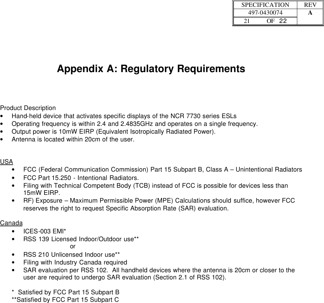  SPECIFICATION REV  497-0430074 A  21 OF   22      Appendix A: Regulatory Requirements   Product Description • Hand-held device that activates specific displays of the NCR 7730 series ESLs • Operating frequency is within 2.4 and 2.4835GHz and operates on a single frequency. • Output power is 10mW EIRP (Equivalent Isotropically Radiated Power). • Antenna is located within 20cm of the user.   USA • FCC (Federal Communication Commission) Part 15 Subpart B, Class A – Unintentional Radiators • FCC Part 15.250 - Intentional Radiators. • Filing with Technical Competent Body (TCB) instead of FCC is possible for devices less than 15mW EIRP.   • RF) Exposure – Maximum Permissible Power (MPE) Calculations should suffice, however FCC reserves the right to request Specific Absorption Rate (SAR) evaluation.   Canada • ICES-003 EMI* • RSS 139 Licensed Indoor/Outdoor use** or • RSS 210 Unlicensed Indoor use** • Filing with Industry Canada required • SAR evaluation per RSS 102.  All handheld devices where the antenna is 20cm or closer to the user are required to undergo SAR evaluation (Section 2.1 of RSS 102).  *  Satisfied by FCC Part 15 Subpart B **Satisfied by FCC Part 15 Subpart C 