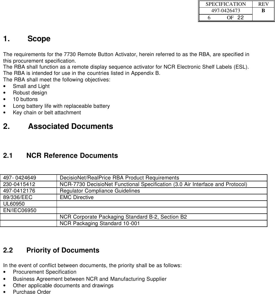  SPECIFICATION REV  497-0426473 B  6 OF   22    1. Scope  The requirements for the 7730 Remote Button Activator, herein referred to as the RBA, are specified in this procurement specification.  The RBA shall function as a remote display sequence activator for NCR Electronic Shelf Labels (ESL).  The RBA is intended for use in the countries listed in Appendix B.  The RBA shall meet the following objectives: • Small and Light • Robust design • 10 buttons • Long battery life with replaceable battery • Key chain or belt attachment 2. Associated Documents  2.1 NCR Reference Documents   497- 0424649 DecisioNet/RealPrice RBA Product Requirements 230-0415412 NCR-7730 DecisioNet Functional Specification (3.0 Air Interface and Protocol) 497-0412176 Regulator Compliance Guidelines 89/336/EEC EMC Directive UL60950   EN/IEC06950    NCR Corporate Packaging Standard B-2, Section B2  NCR Packaging Standard 10-001 2.2 Priority of Documents   In the event of conflict between documents, the priority shall be as follows: • Procurement Specification • Business Agreement between NCR and Manufacturing Supplier • Other applicable documents and drawings • Purchase Order 