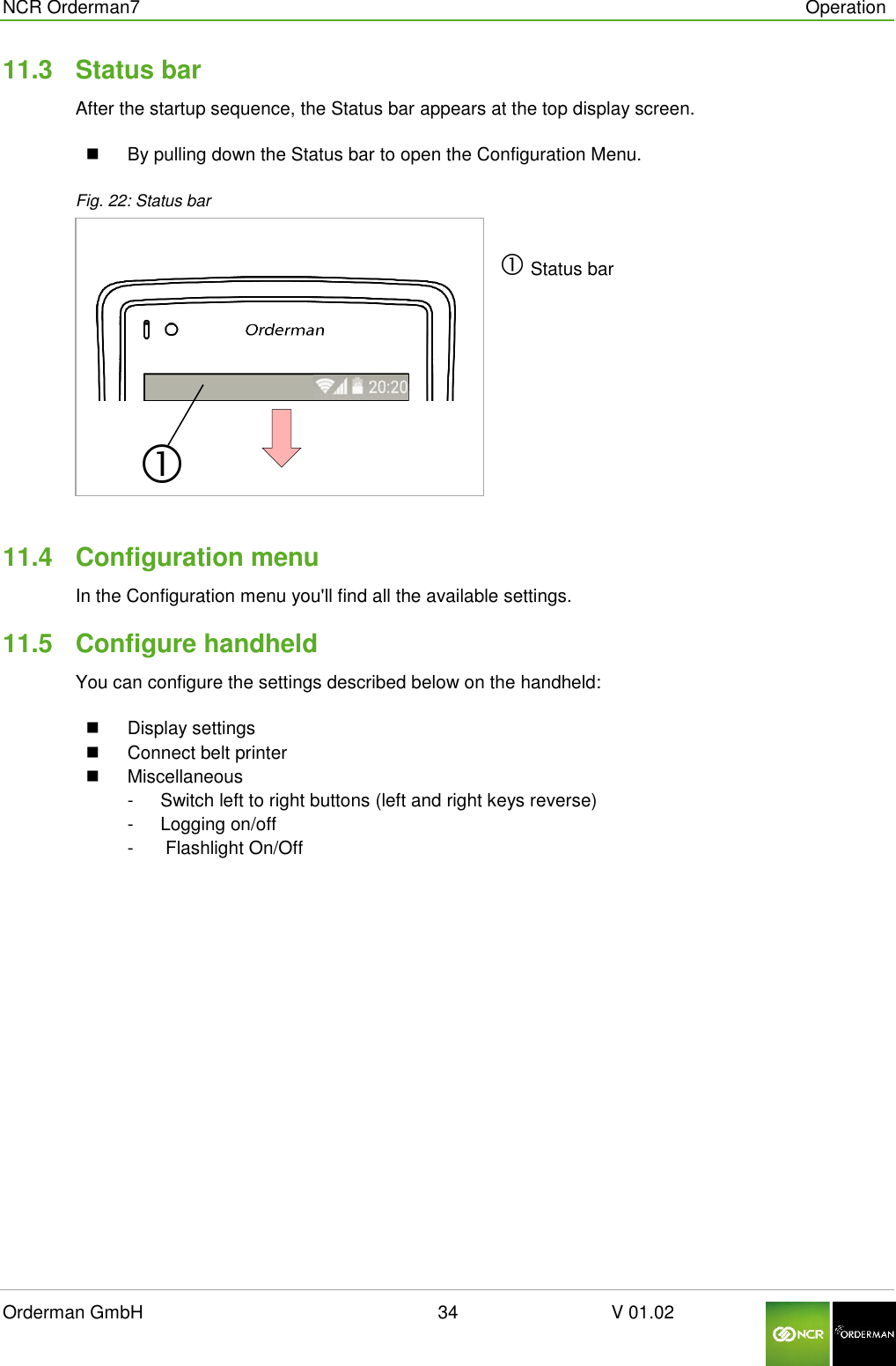  NCR Orderman7      Operation Orderman GmbH                                                        34                              V 01.02     11.3  Status bar After the startup sequence, the Status bar appears at the top display screen.   By pulling down the Status bar to open the Configuration Menu. Fig. 22: Status bar   Status bar   11.4  Configuration menu In the Configuration menu you&apos;ll find all the available settings. 11.5  Configure handheld You can configure the settings described below on the handheld:   Display settings   Connect belt printer   Miscellaneous  -  Switch left to right buttons (left and right keys reverse) -  Logging on/off   -   Flashlight On/Off   