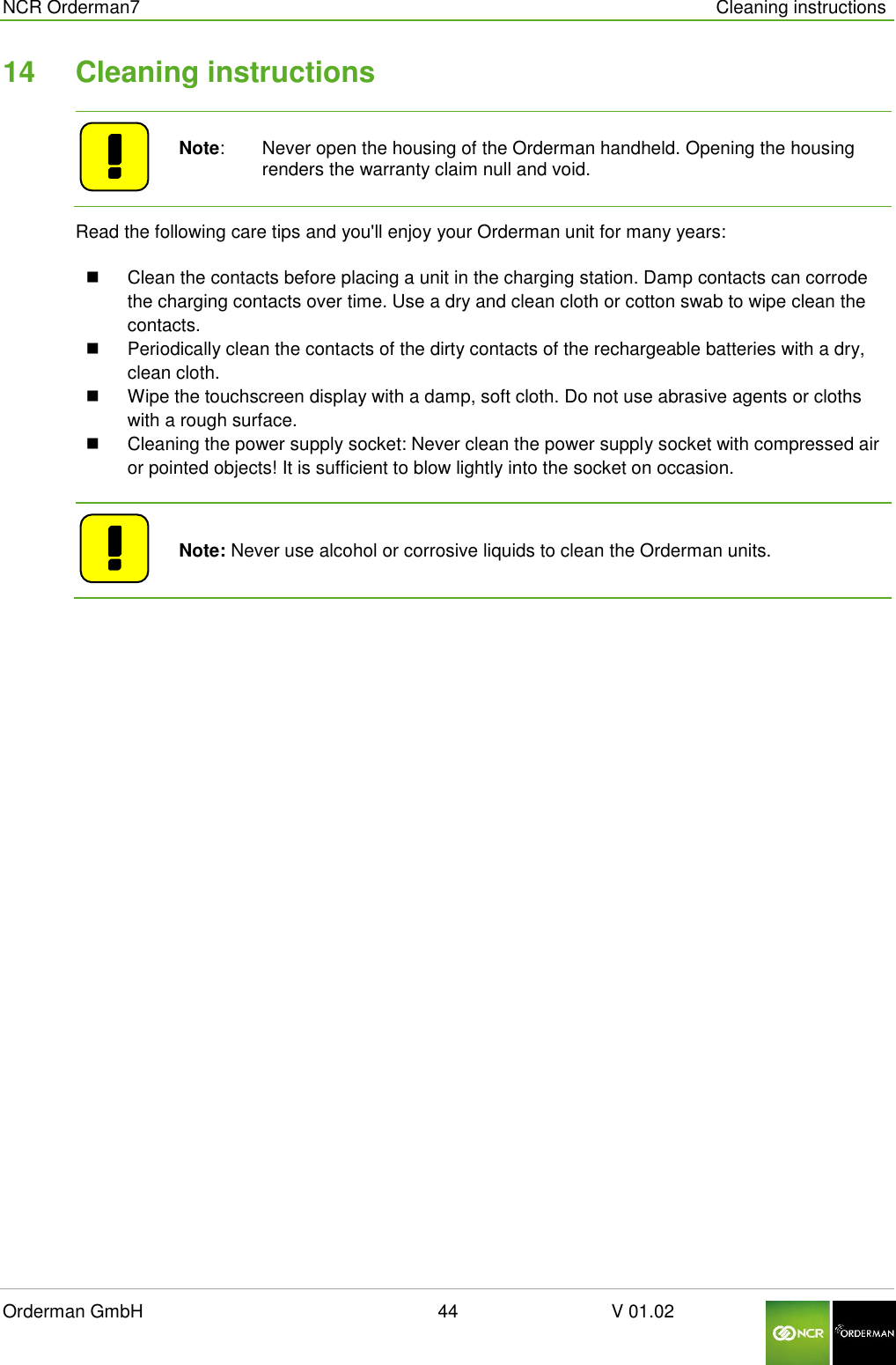  NCR Orderman7      Cleaning instructions Orderman GmbH                                                        44                              V 01.02     14  Cleaning instructions    Note:   Never open the housing of the Orderman handheld. Opening the housing renders the warranty claim null and void. Read the following care tips and you&apos;ll enjoy your Orderman unit for many years:   Clean the contacts before placing a unit in the charging station. Damp contacts can corrode the charging contacts over time. Use a dry and clean cloth or cotton swab to wipe clean the contacts.   Periodically clean the contacts of the dirty contacts of the rechargeable batteries with a dry, clean cloth.   Wipe the touchscreen display with a damp, soft cloth. Do not use abrasive agents or cloths with a rough surface.   Cleaning the power supply socket: Never clean the power supply socket with compressed air or pointed objects! It is sufficient to blow lightly into the socket on occasion.      Note: Never use alcohol or corrosive liquids to clean the Orderman units.   