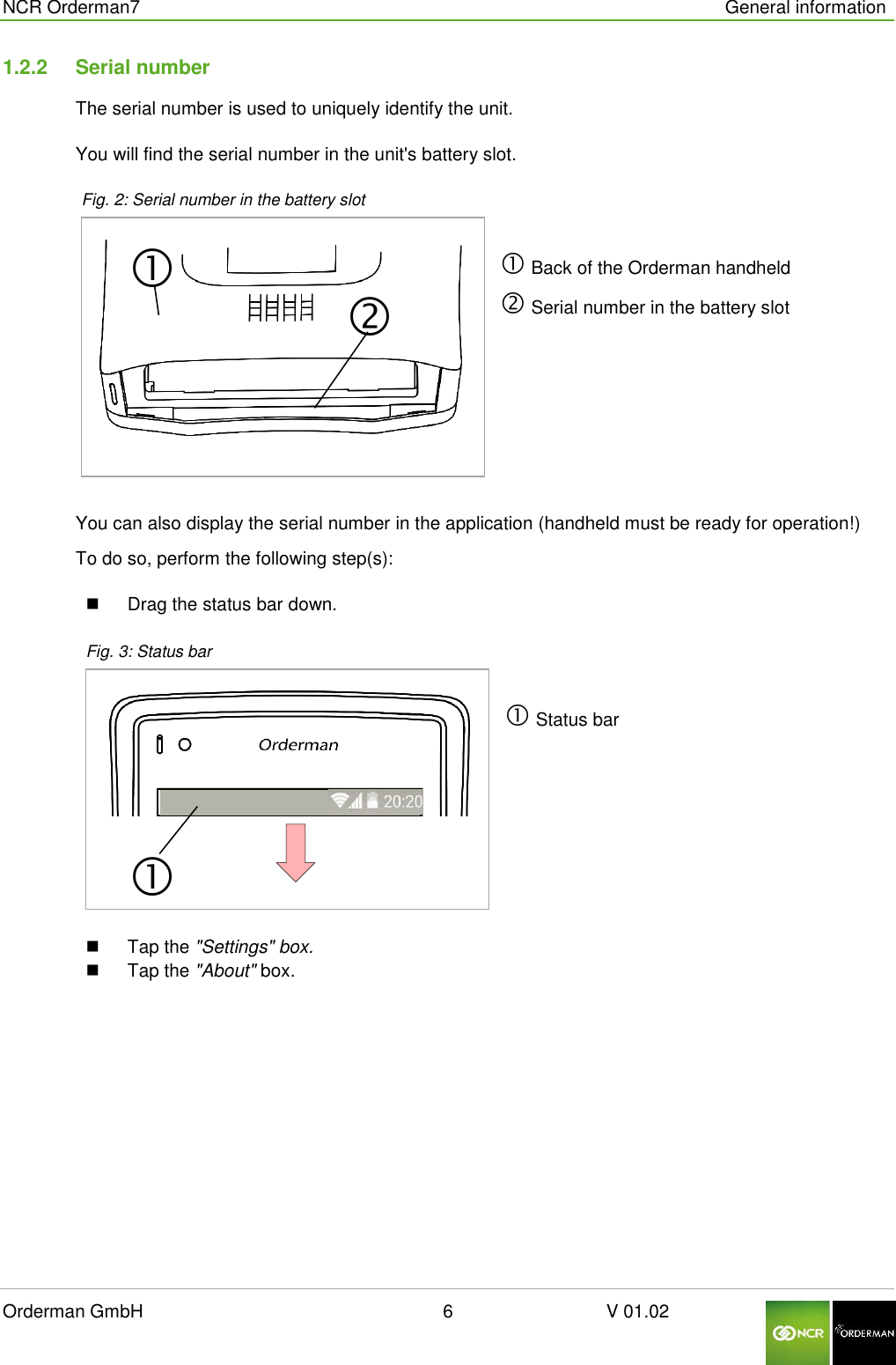  NCR Orderman7      General information Orderman GmbH                                                        6                              V 01.02     1.2.2  Serial number The serial number is used to uniquely identify the unit.  You will find the serial number in the unit&apos;s battery slot.  Fig. 2: Serial number in the battery slot                   Back of the Orderman handheld  Serial number in the battery slot You can also display the serial number in the application (handheld must be ready for operation!) To do so, perform the following step(s):   Drag the status bar down.  Fig. 3: Status bar   Status bar    Tap the &quot;Settings&quot; box.   Tap the &quot;About&quot; box.     