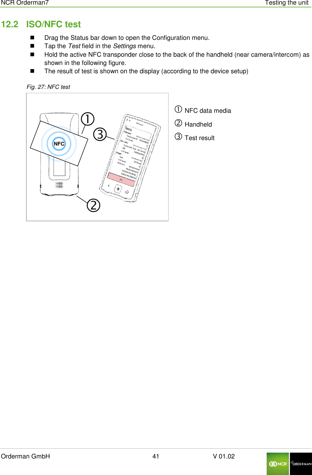  NCR Orderman7      Testing the unit Orderman GmbH                                                        41                              V 01.02     12.2  ISO/NFC test   Drag the Status bar down to open the Configuration menu.   Tap the Test field in the Settings menu.   Hold the active NFC transponder close to the back of the handheld (near camera/intercom) as shown in the following figure.    The result of test is shown on the display (according to the device setup) Fig. 27: NFC test   NFC data media  Handheld  Test result      NFC 