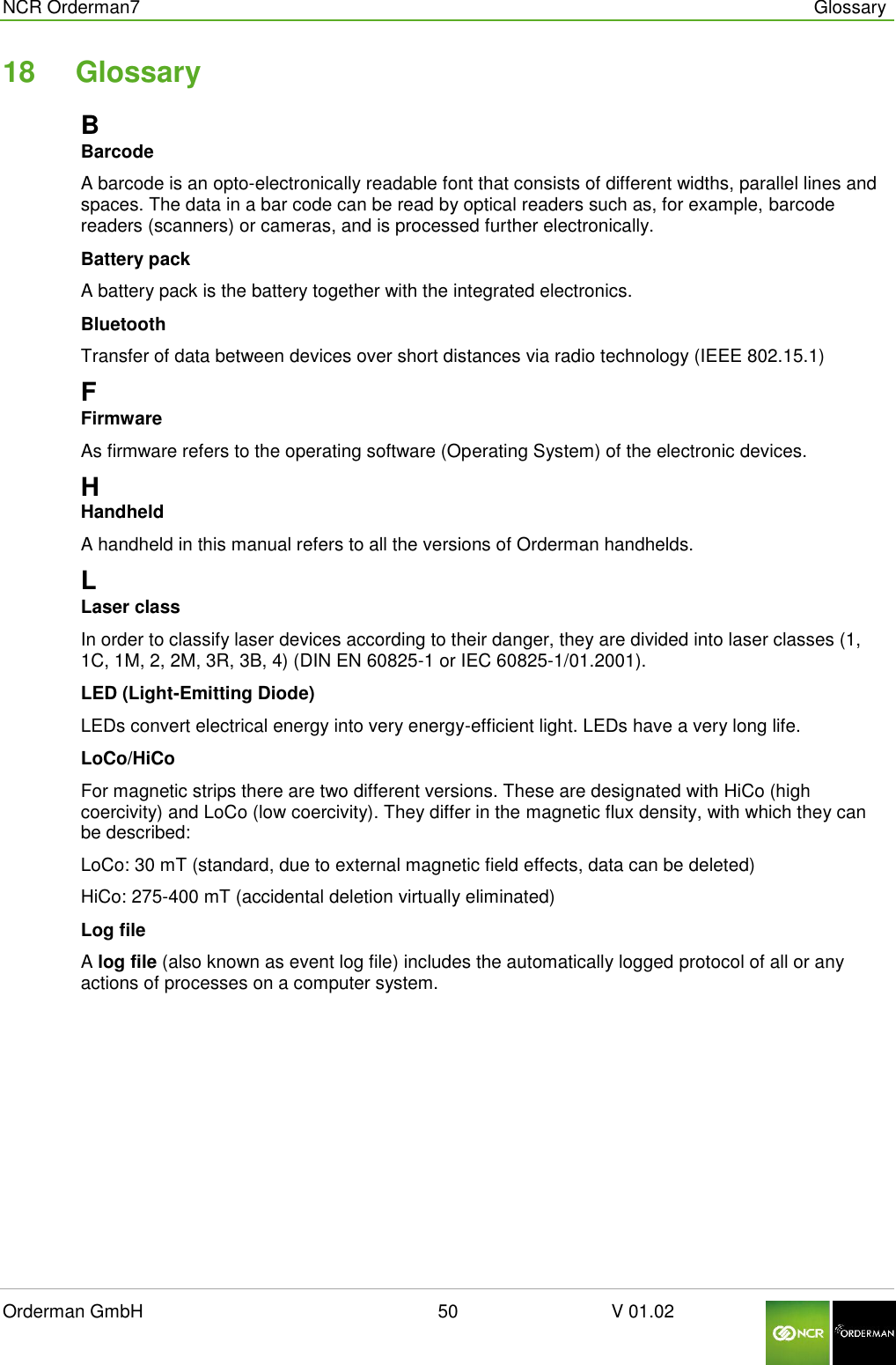  NCR Orderman7      Glossary Orderman GmbH                                                        50                              V 01.02     18  Glossary B Barcode A barcode is an opto-electronically readable font that consists of different widths, parallel lines and spaces. The data in a bar code can be read by optical readers such as, for example, barcode readers (scanners) or cameras, and is processed further electronically. Battery pack A battery pack is the battery together with the integrated electronics. Bluetooth Transfer of data between devices over short distances via radio technology (IEEE 802.15.1) F Firmware As firmware refers to the operating software (Operating System) of the electronic devices. H Handheld A handheld in this manual refers to all the versions of Orderman handhelds. L Laser class In order to classify laser devices according to their danger, they are divided into laser classes (1, 1C, 1M, 2, 2M, 3R, 3B, 4) (DIN EN 60825-1 or IEC 60825-1/01.2001). LED (Light-Emitting Diode) LEDs convert electrical energy into very energy-efficient light. LEDs have a very long life. LoCo/HiCo For magnetic strips there are two different versions. These are designated with HiCo (high coercivity) and LoCo (low coercivity). They differ in the magnetic flux density, with which they can be described: LoCo: 30 mT (standard, due to external magnetic field effects, data can be deleted) HiCo: 275-400 mT (accidental deletion virtually eliminated) Log file A log file (also known as event log file) includes the automatically logged protocol of all or any actions of processes on a computer system.   