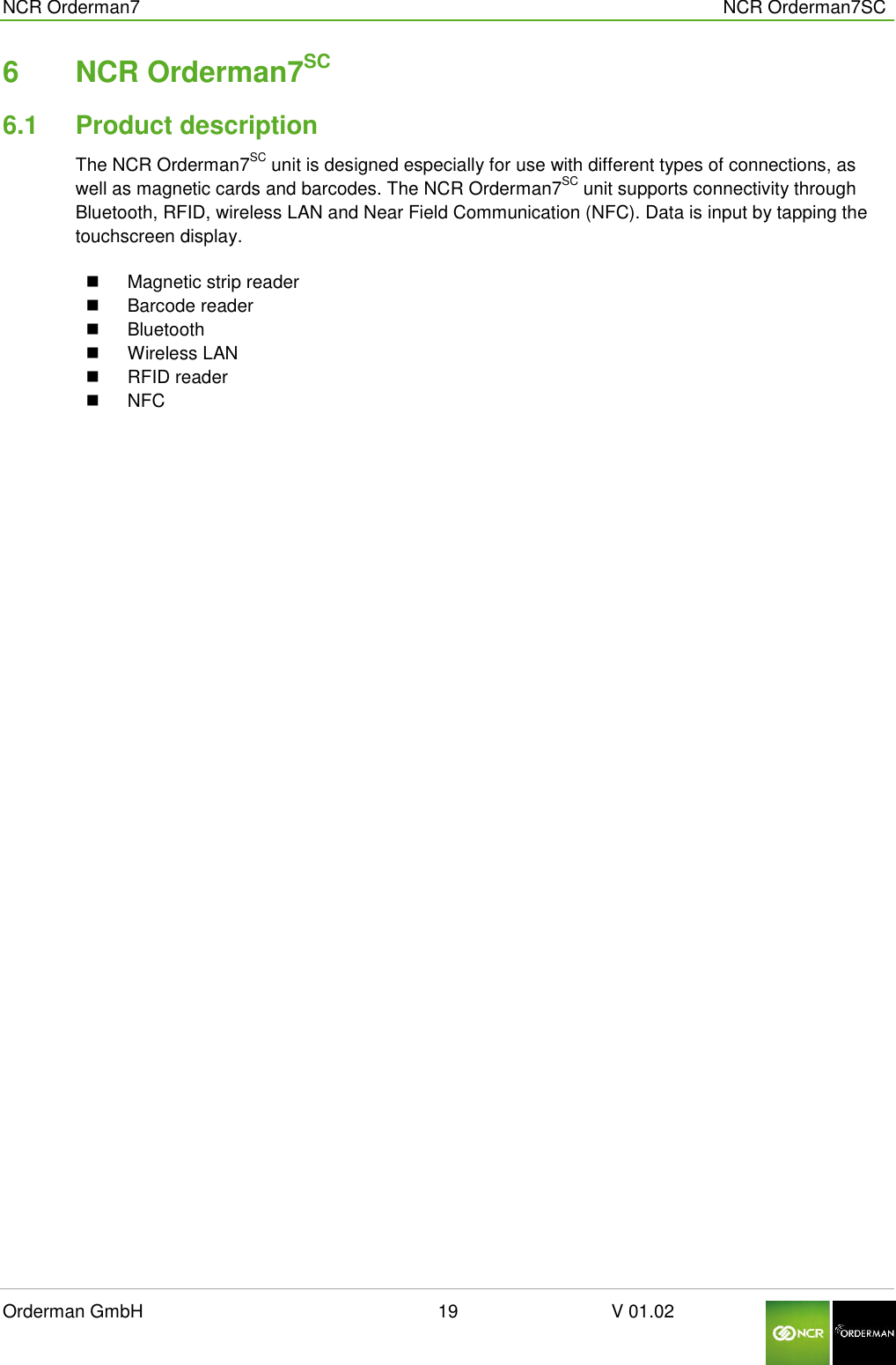  NCR Orderman7      NCR Orderman7SC Orderman GmbH                                                        19                              V 01.02     6  NCR Orderman7SC 6.1  Product description The NCR Orderman7SC unit is designed especially for use with different types of connections, as well as magnetic cards and barcodes. The NCR Orderman7SC unit supports connectivity through Bluetooth, RFID, wireless LAN and Near Field Communication (NFC). Data is input by tapping the touchscreen display.    Magnetic strip reader   Barcode reader   Bluetooth   Wireless LAN   RFID reader    NFC      