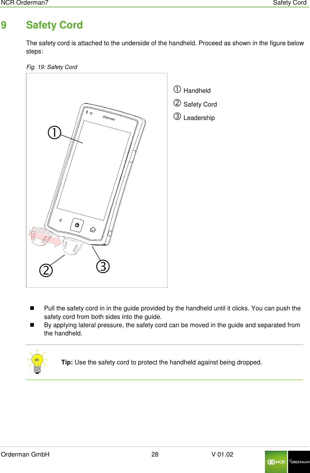  NCR Orderman7      Safety Cord Orderman GmbH                                                        28                              V 01.02     9  Safety Cord The safety cord is attached to the underside of the handheld. Proceed as shown in the figure below steps: Fig. 19: Safety Cord   Handheld  Safety Cord  Leadership    Pull the safety cord in in the guide provided by the handheld until it clicks. You can push the safety cord from both sides into the guide.   By applying lateral pressure, the safety cord can be moved in the guide and separated from the handheld.  Tip: Use the safety cord to protect the handheld against being dropped.     