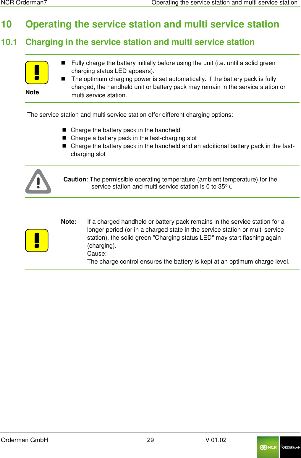  NCR Orderman7      Operating the service station and multi service station Orderman GmbH                                                        29                              V 01.02     10  Operating the service station and multi service station 10.1  Charging in the service station and multi service station  Note   Fully charge the battery initially before using the unit (i.e. until a solid green charging status LED appears).   The optimum charging power is set automatically. If the battery pack is fully charged, the handheld unit or battery pack may remain in the service station or multi service station. The service station and multi service station offer different charging options:   Charge the battery pack in the handheld   Charge a battery pack in the fast-charging slot   Charge the battery pack in the handheld and an additional battery pack in the fast-charging slot  Caution: The permissible operating temperature (ambient temperature) for the service station and multi service station is 0 to 35⁰ C.   Note:   If a charged handheld or battery pack remains in the service station for a longer period (or in a charged state in the service station or multi service station), the solid green &quot;Charging status LED&quot; may start flashing again (charging).        Cause: The charge control ensures the battery is kept at an optimum charge level. 