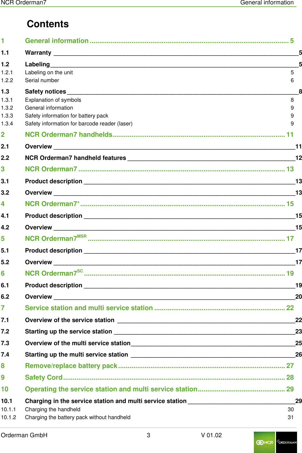  NCR Orderman7      General information Orderman GmbH                                                        3                              V 01.02     Contents 1 General information ......................................................................................................... 5 1.1 Warranty _________________________________________________________________________ 5 1.2 Labeling __________________________________________________________________________ 5 1.2.1 Labeling on the unit  5 1.2.2 Serial number  6 1.3 Safety notices _____________________________________________________________________ 8 1.3.1 Explanation of symbols  8 1.3.2 General information  9 1.3.3 Safety information for battery pack  9 1.3.4 Safety information for barcode reader (laser)  9 2 NCR Orderman7 handhelds ........................................................................................... 11 2.1 Overview ________________________________________________________________________ 11 2.2 NCR Orderman7 handheld features __________________________________________________ 12 3 NCR Orderman7 ............................................................................................................. 13 3.1 Product description _______________________________________________________________ 13 3.2 Overview ________________________________________________________________________ 13 4 NCR Orderman7+ ............................................................................................................ 15 4.1 Product description _______________________________________________________________ 15 4.2 Overview ________________________________________________________________________ 15 5 NCR Orderman7MSR ........................................................................................................ 17 5.1 Product description _______________________________________________________________ 17 5.2 Overview ________________________________________________________________________ 17 6 NCR Orderman7SC .......................................................................................................... 19 6.1 Product description _______________________________________________________________ 19 6.2 Overview ________________________________________________________________________ 20 7 Service station and multi service station ..................................................................... 22 7.1 Overview of the service station  _____________________________________________________ 22 7.2 Starting up the service station ______________________________________________________ 23 7.3 Overview of the multi service station _________________________________________________ 25 7.4 Starting up the multi service station _________________________________________________ 26 8 Remove/replace battery pack ........................................................................................ 27 9 Safety Cord ..................................................................................................................... 28 10 Operating the service station and multi service station .............................................. 29 10.1 Charging in the service station and multi service station ________________________________ 29 10.1.1 Charging the handheld  30 10.1.2 Charging the battery pack without handheld  31 