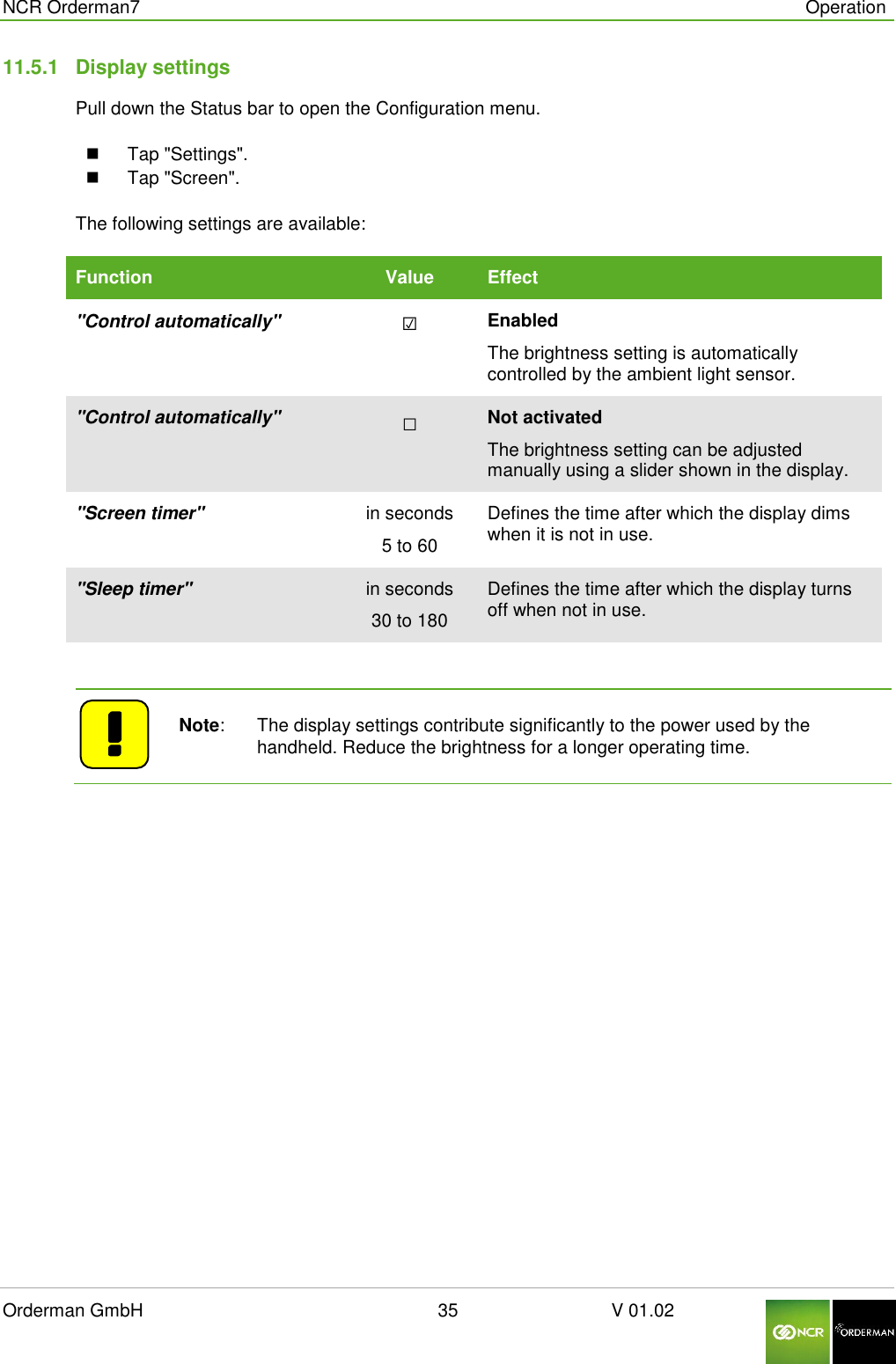  NCR Orderman7      Operation Orderman GmbH                                                        35                              V 01.02     11.5.1  Display settings Pull down the Status bar to open the Configuration menu.   Tap &quot;Settings&quot;.   Tap &quot;Screen&quot;.  The following settings are available: Function Value Effect &quot;Control automatically&quot; ☑ Enabled The brightness setting is automatically controlled by the ambient light sensor. &quot;Control automatically&quot; □  Not activated The brightness setting can be adjusted manually using a slider shown in the display. &quot;Screen timer&quot; in seconds 5 to 60 Defines the time after which the display dims when it is not in use. &quot;Sleep timer&quot; in seconds 30 to 180 Defines the time after which the display turns off when not in use.     Note:   The display settings contribute significantly to the power used by the handheld. Reduce the brightness for a longer operating time.     