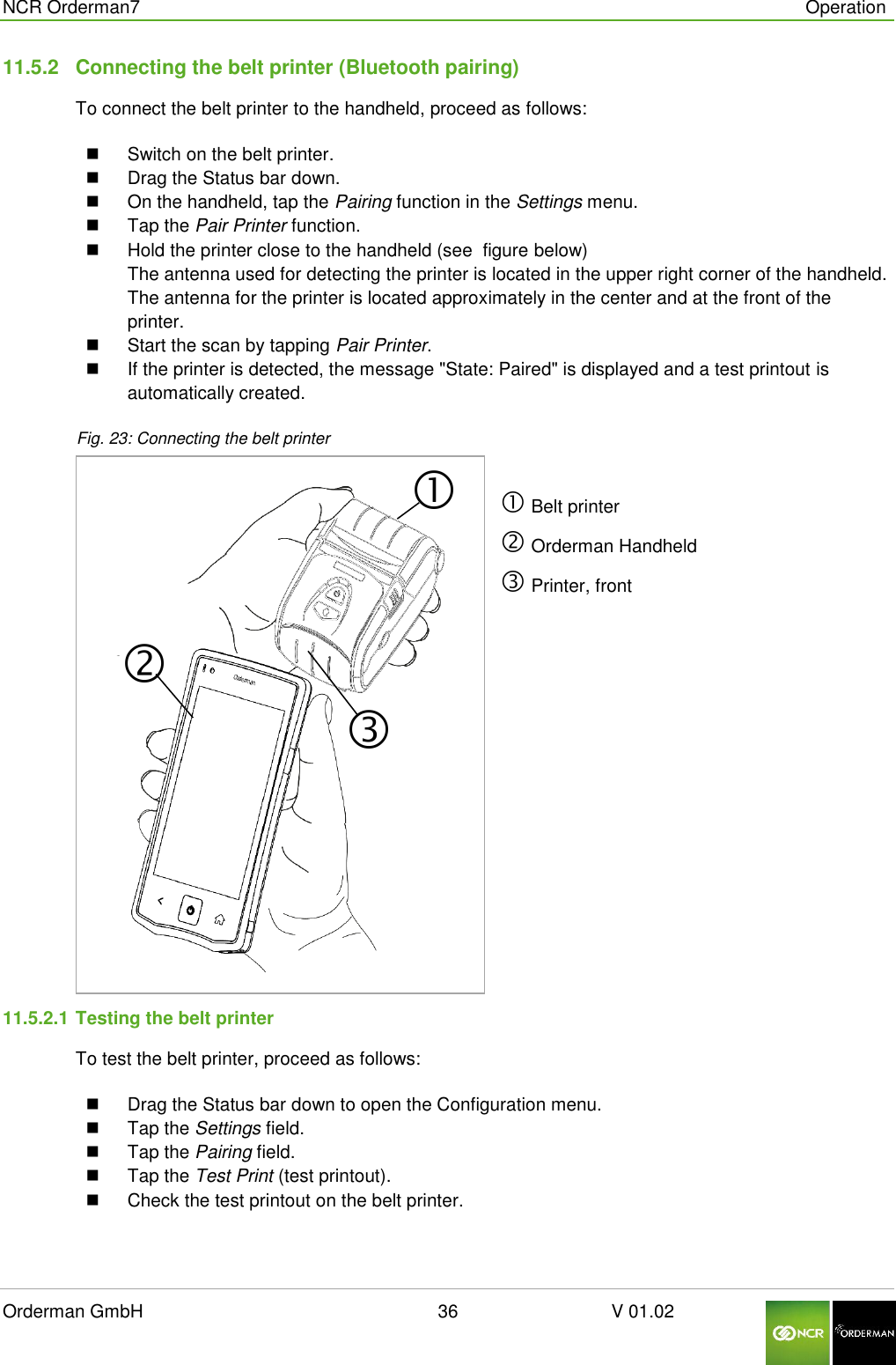  NCR Orderman7      Operation Orderman GmbH                                                        36                              V 01.02     11.5.2  Connecting the belt printer (Bluetooth pairing) To connect the belt printer to the handheld, proceed as follows:  Switch on the belt printer.   Drag the Status bar down.    On the handheld, tap the Pairing function in the Settings menu.   Tap the Pair Printer function.   Hold the printer close to the handheld (see  figure below) The antenna used for detecting the printer is located in the upper right corner of the handheld. The antenna for the printer is located approximately in the center and at the front of the printer.   Start the scan by tapping Pair Printer.   If the printer is detected, the message &quot;State: Paired&quot; is displayed and a test printout is automatically created. Fig. 23: Connecting the belt printer   Belt printer  Orderman Handheld  Printer, front 11.5.2.1 Testing the belt printer To test the belt printer, proceed as follows:   Drag the Status bar down to open the Configuration menu.    Tap the Settings field.   Tap the Pairing field.   Tap the Test Print (test printout).   Check the test printout on the belt printer.  