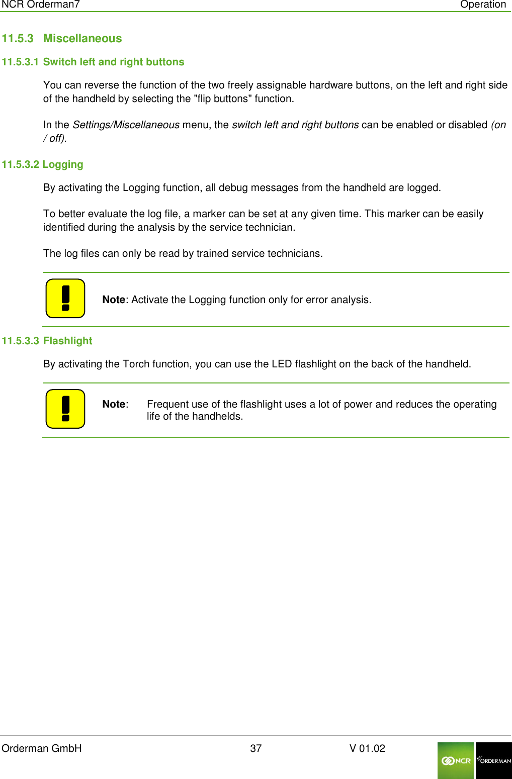  NCR Orderman7      Operation Orderman GmbH                                                        37                              V 01.02     11.5.3  Miscellaneous 11.5.3.1 Switch left and right buttons You can reverse the function of the two freely assignable hardware buttons, on the left and right side of the handheld by selecting the &quot;flip buttons&quot; function. In the Settings/Miscellaneous menu, the switch left and right buttons can be enabled or disabled (on / off). 11.5.3.2 Logging By activating the Logging function, all debug messages from the handheld are logged. To better evaluate the log file, a marker can be set at any given time. This marker can be easily identified during the analysis by the service technician. The log files can only be read by trained service technicians.    Note: Activate the Logging function only for error analysis. 11.5.3.3 Flashlight  By activating the Torch function, you can use the LED flashlight on the back of the handheld.    Note:   Frequent use of the flashlight uses a lot of power and reduces the operating life of the handhelds.   