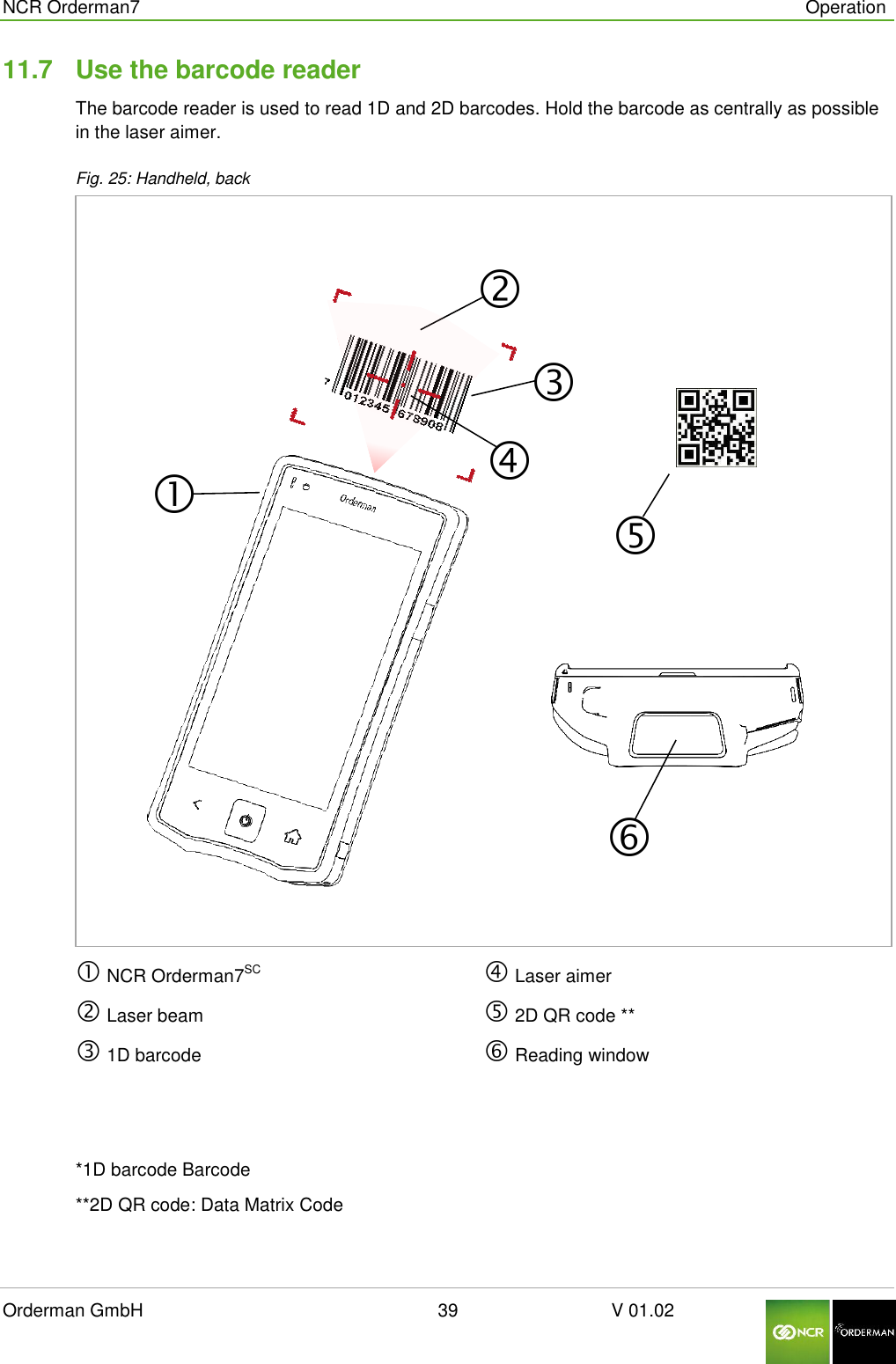  NCR Orderman7      Operation Orderman GmbH                                                        39                              V 01.02     11.7  Use the barcode reader The barcode reader is used to read 1D and 2D barcodes. Hold the barcode as centrally as possible in the laser aimer.  Fig. 25: Handheld, back   NCR Orderman7SC  Laser beam  1D barcode   Laser aimer  2D QR code **  Reading window    *1D barcode Barcode  **2D QR code: Data Matrix Code  