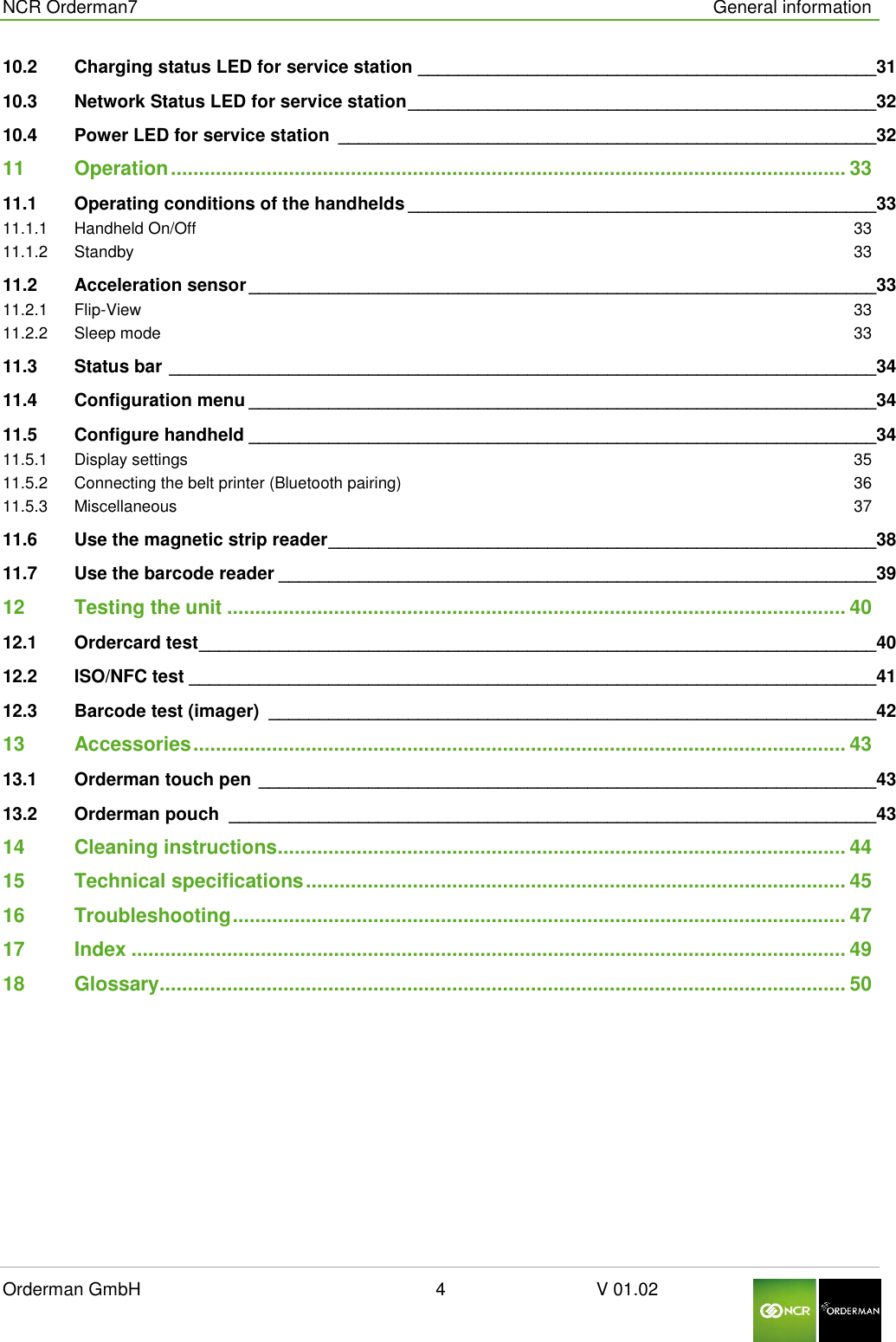  NCR Orderman7      General information Orderman GmbH                                                        4                              V 01.02     10.2 Charging status LED for service station ______________________________________________ 31 10.3 Network Status LED for service station _______________________________________________ 32 10.4 Power LED for service station  ______________________________________________________ 32 11 Operation ........................................................................................................................ 33 11.1 Operating conditions of the handhelds _______________________________________________ 33 11.1.1 Handheld On/Off  33 11.1.2 Standby  33 11.2 Acceleration sensor _______________________________________________________________ 33 11.2.1 Flip-View  33 11.2.2 Sleep mode  33 11.3 Status bar _______________________________________________________________________ 34 11.4 Configuration menu _______________________________________________________________ 34 11.5 Configure handheld _______________________________________________________________ 34 11.5.1 Display settings  35 11.5.2 Connecting the belt printer (Bluetooth pairing)  36 11.5.3 Miscellaneous  37 11.6 Use the magnetic strip reader _______________________________________________________ 38 11.7 Use the barcode reader ____________________________________________________________ 39 12 Testing the unit .............................................................................................................. 40 12.1 Ordercard test ____________________________________________________________________ 40 12.2 ISO/NFC test _____________________________________________________________________ 41 12.3 Barcode test (imager)  _____________________________________________________________ 42 13 Accessories .................................................................................................................... 43 13.1 Orderman touch pen ______________________________________________________________ 43 13.2 Orderman pouch  _________________________________________________________________ 43 14 Cleaning instructions ..................................................................................................... 44 15 Technical specifications ................................................................................................ 45 16 Troubleshooting ............................................................................................................. 47 17 Index ............................................................................................................................... 49 18 Glossary .......................................................................................................................... 50   