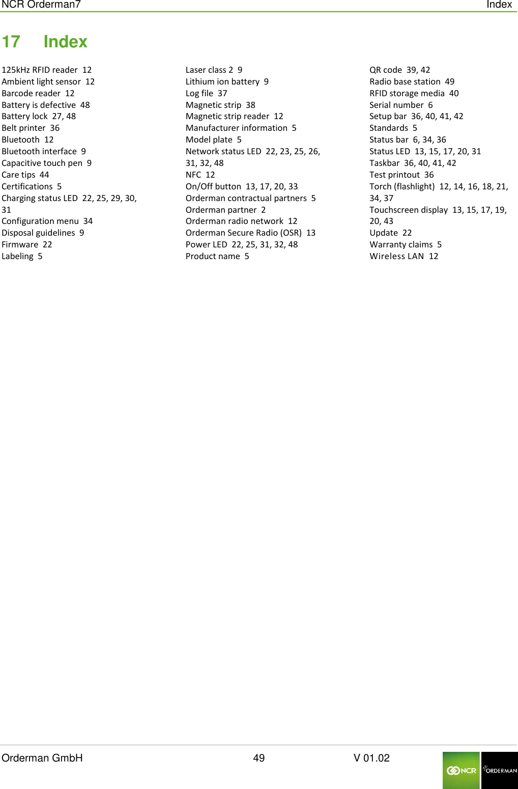  NCR Orderman7      Index Orderman GmbH                                                        49                              V 01.02     17  Index 125kHz RFID reader  12 Ambient light sensor  12 Barcode reader  12 Battery is defective  48 Battery lock  27, 48 Belt printer  36 Bluetooth  12 Bluetooth interface  9 Capacitive touch pen  9 Care tips  44 Certifications  5 Charging status LED  22, 25, 29, 30, 31 Configuration menu  34 Disposal guidelines  9 Firmware  22 Labeling  5 Laser class 2  9 Lithium ion battery  9 Log file  37 Magnetic strip  38 Magnetic strip reader  12 Manufacturer information  5 Model plate  5 Network status LED  22, 23, 25, 26, 31, 32, 48 NFC  12 On/Off button  13, 17, 20, 33 Orderman contractual partners  5 Orderman partner  2 Orderman radio network  12 Orderman Secure Radio (OSR)  13 Power LED  22, 25, 31, 32, 48 Product name  5 QR code  39, 42 Radio base station  49 RFID storage media  40 Serial number  6 Setup bar  36, 40, 41, 42 Standards  5 Status bar  6, 34, 36 Status LED  13, 15, 17, 20, 31 Taskbar  36, 40, 41, 42 Test printout  36 Torch (flashlight)  12, 14, 16, 18, 21, 34, 37 Touchscreen display  13, 15, 17, 19, 20, 43 Update  22 Warranty claims  5 Wireless LAN  12  