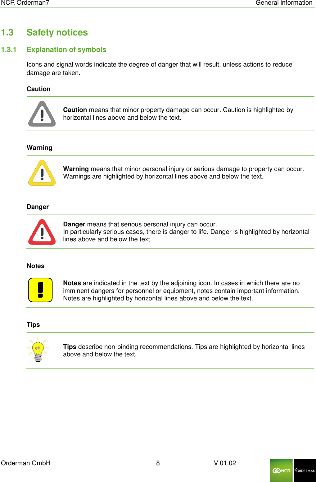  NCR Orderman7      General information Orderman GmbH                                                        8                              V 01.02     1.3  Safety notices 1.3.1  Explanation of symbols Icons and signal words indicate the degree of danger that will result, unless actions to reduce damage are taken. Caution    Caution means that minor property damage can occur. Caution is highlighted by horizontal lines above and below the text.  Warning    Warning means that minor personal injury or serious damage to property can occur. Warnings are highlighted by horizontal lines above and below the text.  Danger    Danger means that serious personal injury can occur. In particularly serious cases, there is danger to life. Danger is highlighted by horizontal lines above and below the text.  Notes    Notes are indicated in the text by the adjoining icon. In cases in which there are no imminent dangers for personnel or equipment, notes contain important information. Notes are highlighted by horizontal lines above and below the text.  Tips  Tips describe non-binding recommendations. Tips are highlighted by horizontal lines above and below the text.     