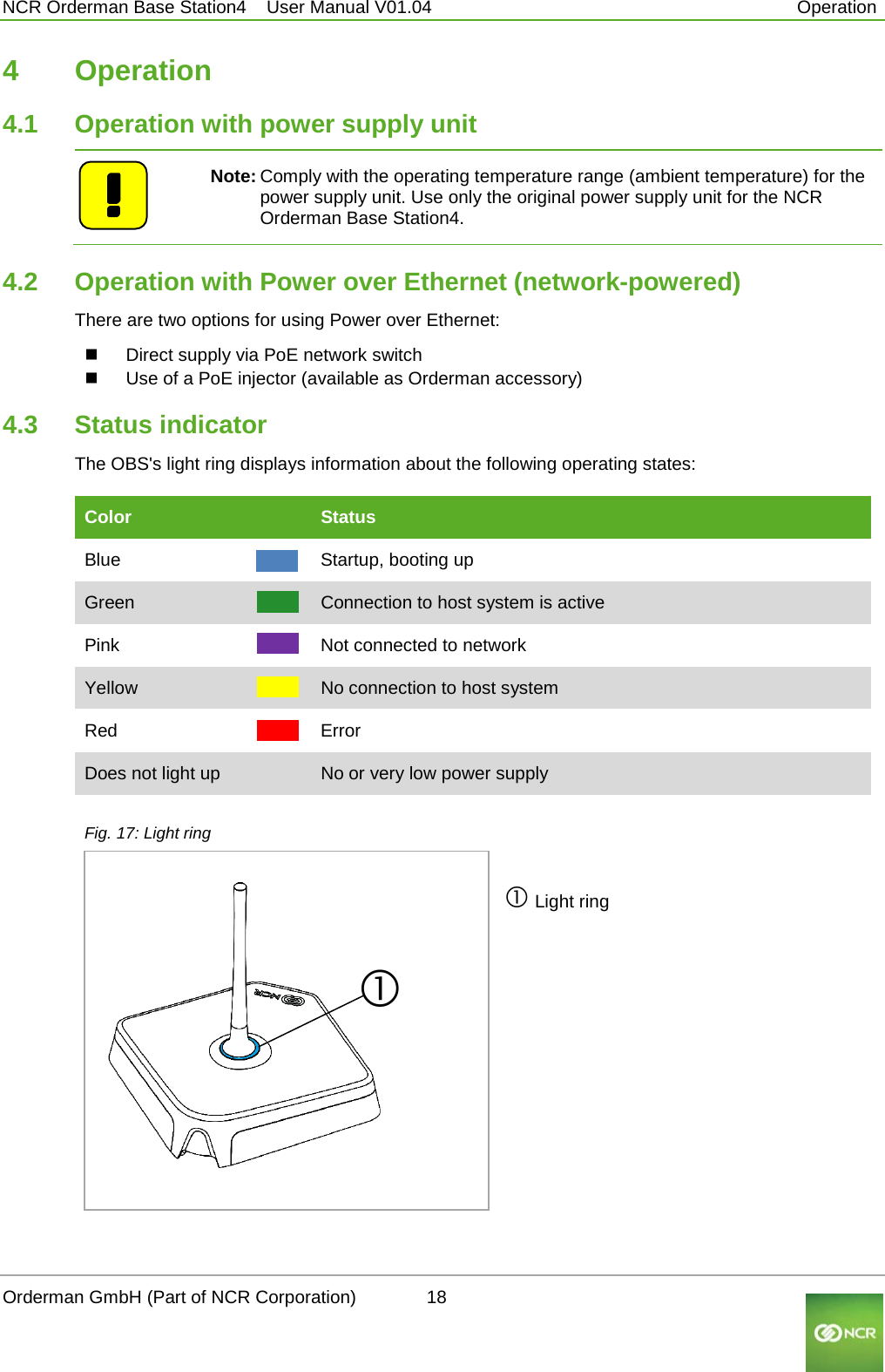  NCR Orderman Base Station4    User Manual V01.04     Operation 4  Operation 4.1 Operation with power supply unit   Note: Comply with the operating temperature range (ambient temperature) for the power supply unit. Use only the original power supply unit for the NCR Orderman Base Station4. 4.2 Operation with Power over Ethernet (network-powered) There are two options for using Power over Ethernet:  Direct supply via PoE network switch  Use of a PoE injector (available as Orderman accessory)  4.3 Status indicator The OBS&apos;s light ring displays information about the following operating states: Color    Status Blue    Startup, booting up Green    Connection to host system is active Pink    Not connected to network Yellow      No connection to host system Red    Error Does not light up    No or very low power supply  Fig. 17: Light ring   Light ring Orderman GmbH (Part of NCR Corporation)          18                                