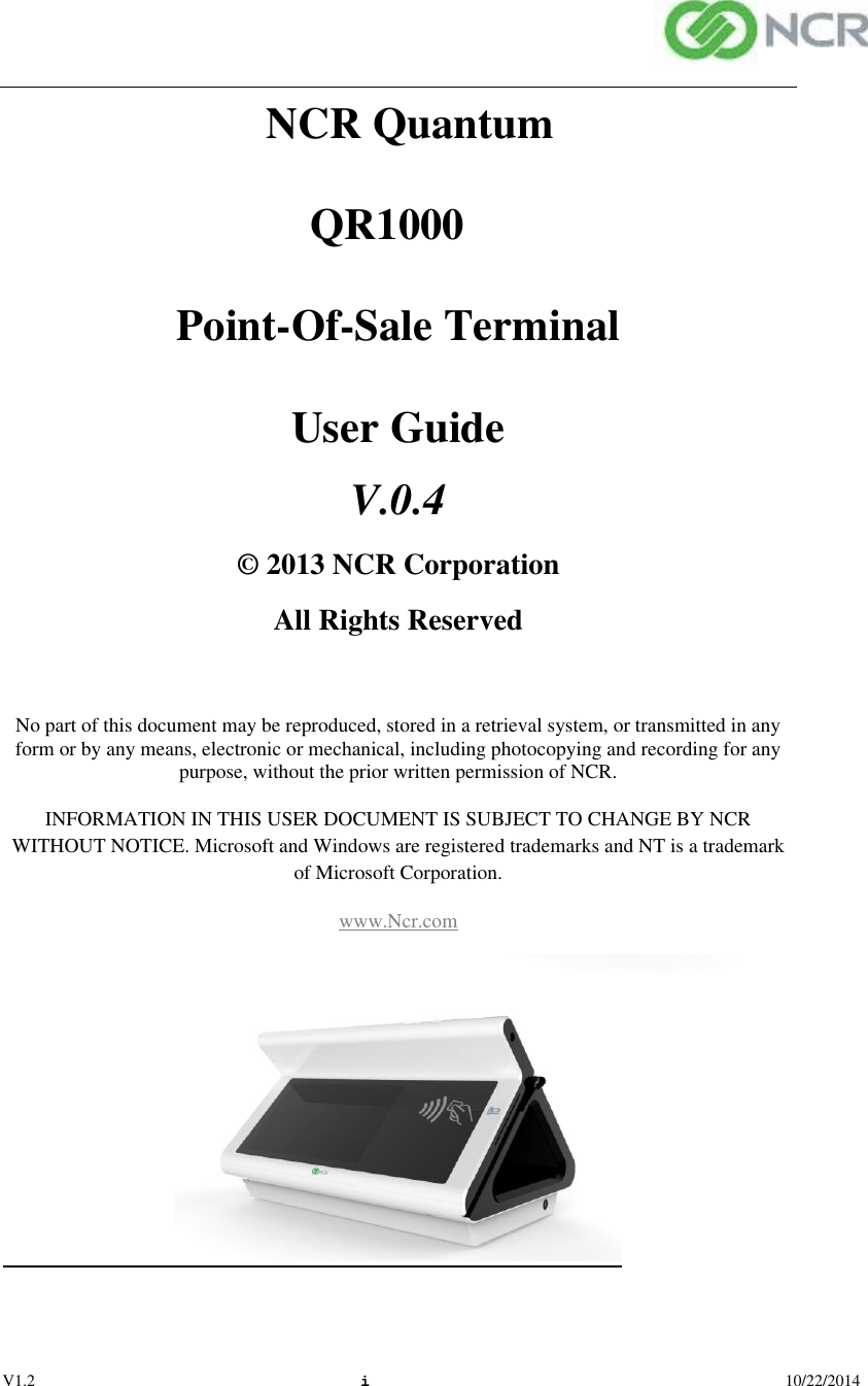  V1.2 i  10/22/2014 NCR Quantum      QR1000  Point-Of-Sale Terminal User Guide V.0.4© 2013 NCR Corporation All Rights Reserved  No part of this document may be reproduced, stored in a retrieval system, or transmitted in any form or by any means, electronic or mechanical, including photocopying and recording for any purpose, without the prior written permission of NCR. INFORMATION IN THIS USER DOCUMENT IS SUBJECT TO CHANGE BY NCR WITHOUT NOTICE. Microsoft and Windows are registered trademarks and NT is a trademark of Microsoft Corporation. www.Ncr.com                              