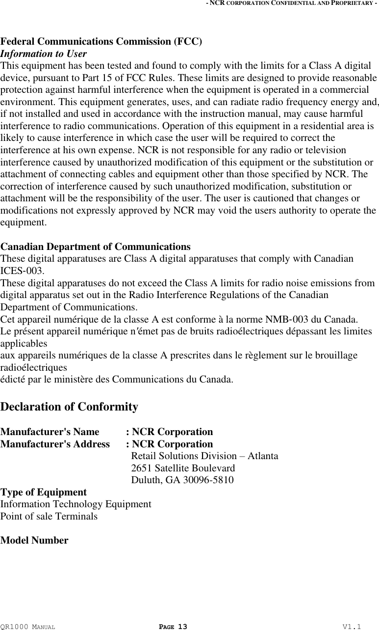- NCR CORPORATION CONFIDENTIAL AND PROPRIETARY - QR1000 MANUAL PAGE 13  V1.1 Federal Communications Commission (FCC) Information to User This equipment has been tested and found to comply with the limits for a Class A digital device, pursuant to Part 15 of FCC Rules. These limits are designed to provide reasonable protection against harmful interference when the equipment is operated in a commercial environment. This equipment generates, uses, and can radiate radio frequency energy and, if not installed and used in accordance with the instruction manual, may cause harmful interference to radio communications. Operation of this equipment in a residential area is likely to cause interference in which case the user will be required to correct the interference at his own expense. NCR is not responsible for any radio or television interference caused by unauthorized modification of this equipment or the substitution or attachment of connecting cables and equipment other than those specified by NCR. The correction of interference caused by such unauthorized modification, substitution or attachment will be the responsibility of the user. The user is cautioned that changes or modifications not expressly approved by NCR may void the users authority to operate the equipment.  Canadian Department of Communications These digital apparatuses are Class A digital apparatuses that comply with Canadian ICES‐003. These digital apparatuses do not exceed the Class A limits for radio noise emissions from digital apparatus set out in the Radio Interference Regulations of the Canadian Department of Communications. Cet appareil numérique de la classe A est conforme à la norme NMB‐003 du Canada. Le présent appareil numérique nʹémet pas de bruits radioélectriques dépassant les limites applicables aux appareils numériques de la classe A prescrites dans le règlement sur le brouillage radioélectriques édicté par le ministère des Communications du Canada.  Declaration of Conformity  Manufacturer&apos;s Name  : NCR Corporation Manufacturer&apos;s Address  : NCR Corporation   Retail Solutions Division – Atlanta   2651 Satellite Boulevard   Duluth, GA 30096-5810 Type of Equipment  Information Technology Equipment Point of sale Terminals  Model Number   
