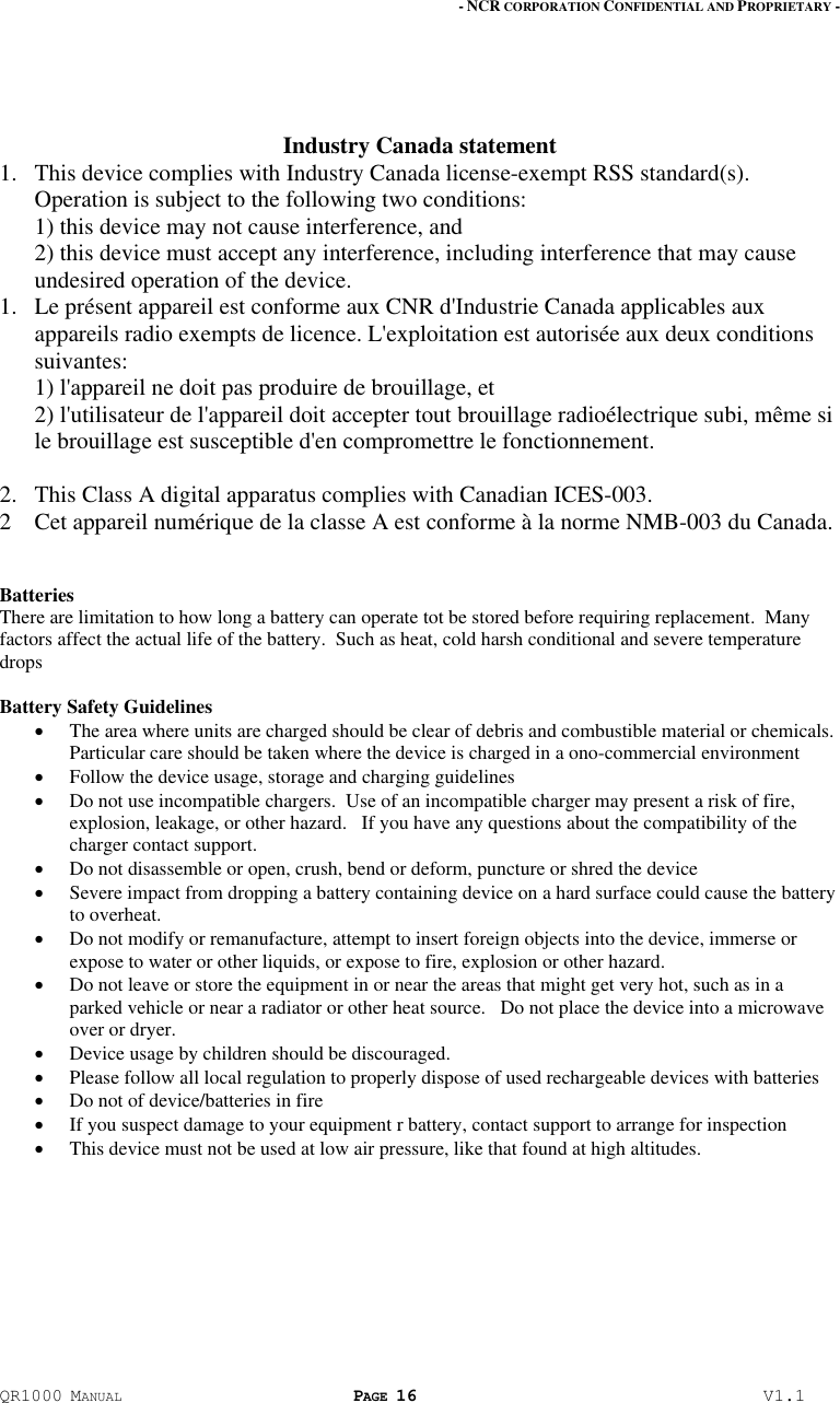 - NCR CORPORATION CONFIDENTIAL AND PROPRIETARY - QR1000 MANUAL PAGE 16  V1.1   Industry Canada statement 1. This device complies with Industry Canada license-exempt RSS standard(s). Operation is subject to the following two conditions: 1) this device may not cause interference, and 2) this device must accept any interference, including interference that may cause undesired operation of the device. 1. Le présent appareil est conforme aux CNR d&apos;Industrie Canada applicables aux appareils radio exempts de licence. L&apos;exploitation est autorisée aux deux conditions suivantes: 1) l&apos;appareil ne doit pas produire de brouillage, et 2) l&apos;utilisateur de l&apos;appareil doit accepter tout brouillage radioélectrique subi, même si le brouillage est susceptible d&apos;en compromettre le fonctionnement.  2. This Class A digital apparatus complies with Canadian ICES-003. 2 Cet appareil numérique de la classe A est conforme à la norme NMB-003 du Canada.   Batteries There are limitation to how long a battery can operate tot be stored before requiring replacement.  Many factors affect the actual life of the battery.  Such as heat, cold harsh conditional and severe temperature drops  Battery Safety Guidelines  The area where units are charged should be clear of debris and combustible material or chemicals.  Particular care should be taken where the device is charged in a ono-commercial environment  Follow the device usage, storage and charging guidelines   Do not use incompatible chargers.  Use of an incompatible charger may present a risk of fire, explosion, leakage, or other hazard.   If you have any questions about the compatibility of the charger contact support.   Do not disassemble or open, crush, bend or deform, puncture or shred the device  Severe impact from dropping a battery containing device on a hard surface could cause the battery to overheat.  Do not modify or remanufacture, attempt to insert foreign objects into the device, immerse or expose to water or other liquids, or expose to fire, explosion or other hazard.  Do not leave or store the equipment in or near the areas that might get very hot, such as in a parked vehicle or near a radiator or other heat source.   Do not place the device into a microwave over or dryer.   Device usage by children should be discouraged.   Please follow all local regulation to properly dispose of used rechargeable devices with batteries  Do not of device/batteries in fire  If you suspect damage to your equipment r battery, contact support to arrange for inspection  This device must not be used at low air pressure, like that found at high altitudes.  