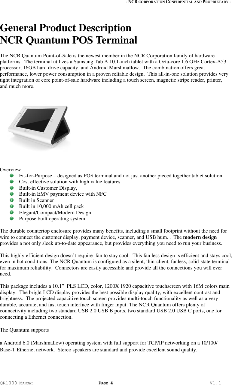 - NCR CORPORATION CONFIDENTIAL AND PROPRIETARY - QR1000 MANUAL PAGE 4  V1.1 General Product Description  NCR Quantum POS Terminal The NCR Quantum Point-of-Sale is the newest member in the NCR Corporation family of hardware platforms.  The terminal utilizes a Samsung Tab A 10.1-inch tablet with a Octa-core 1.6 GHz Cortex-A53 processor, 16GB hard drive capacity, and Android Marshmallow.  The combination offers great performance, lower power consumption in a proven reliable design.  This all-in-one solution provides very tight integration of core point-of-sale hardware including a touch screen, magnetic stripe reader, printer, and much more.     Overview  Fit-for-Purpose – designed as POS terminal and not just another pieced together tablet solution  Cost effective solution with high value features  Built-in Customer Display,   Built-in EMV payment device with NFC  Built in Scanner  Built in 10,000 mAh cell pack  Elegant/Compact/Modern Design   Purpose built operating system  The durable countertop enclosure provides many benefits, including a small footprint without the need for wire to connect the customer display, payment device, scanner, and USB hum. .  The modern design provides a not only sleek up-to-date appearance, but provides everything you need to run your business.   This highly efficient design doesn’t require  fan to stay cool.  This fan less design is efficient and stays cool, even in hot conditions. The NCR Quantum is configured as a silent, thin-client, fanless, solid-state terminal for maximum reliability.  Connectors are easily accessible and provide all the connections you will ever need.   This package includes a 10.1”  PLS LCD, color, 1200X 1920 capacitive touchscreen with 16M colors main display.  The bright LCD display provides the best possible display quality, with excellent contrast and brightness.  The projected capacitive touch screen provides multi-touch functionality as well as a very durable, accurate, and fast touch interface with finger input. The NCR Quantum offers plenty of connectivity including two standard USB 2.0 USB B ports, two standard USB 2.0 USB C ports, one for connecting a Ethernet connection.     The Quantum supports  a Android 6.0 (Marshmallow) operating system with full support for TCP/IP networking on a 10/100/ Base-T Ethernet network.  Stereo speakers are standard and provide excellent sound quality. 