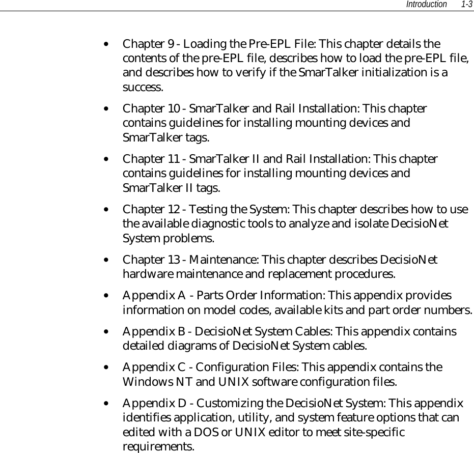 Introduction 1-3• Chapter 9 - Loading the Pre-EPL File: This chapter details thecontents of the pre-EPL file, describes how to load the pre-EPL file,and describes how to verify if the SmarTalker initialization is asuccess.• Chapter 10 - SmarTalker and Rail Installation: This chaptercontains guidelines for installing mounting devices andSmarTalker tags.• Chapter 11 - SmarTalker II and Rail Installation: This chaptercontains guidelines for installing mounting devices andSmarTalker II tags.• Chapter 12 - Testing the System: This chapter describes how to usethe available diagnostic tools to analyze and isolate DecisioNetSystem problems.• Chapter 13 - Maintenance: This chapter describes DecisioNethardware maintenance and replacement procedures.• Appendix A - Parts Order Information: This appendix providesinformation on model codes, available kits and part order numbers.• Appendix B - DecisioNet System Cables: This appendix containsdetailed diagrams of DecisioNet System cables.• Appendix C - Configuration Files: This appendix contains theWindows NT and UNIX software configuration files.• Appendix D - Customizing the DecisioNet System: This appendixidentifies application, utility, and system feature options that canedited with a DOS or UNIX editor to meet site-specificrequirements.