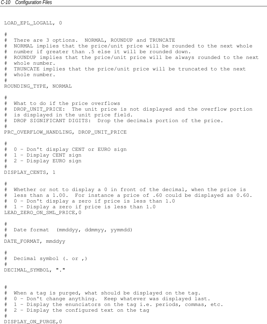C-10 Configuration FilesLOAD_EPL_LOGALL, 0## There are 3 options. NORMAL, ROUNDUP and TRUNCATE# NORMAL implies that the price/unit price will be rounded to the next whole# number if greater than .5 else it will be rounded down.# ROUNDUP implies that the price/unit price will be always rounded to the next# whole number.# TRUNCATE implies that the price/unit price will be truncated to the next# whole number.#ROUNDING_TYPE, NORMAL## What to do if the price overflows# DROP_UNIT_PRICE: The unit price is not displayed and the overflow portion# is displayed in the unit price field.# DROP SIGNIFICANT DIGITS: Drop the decimals portion of the price.#PRC_OVERFLOW_HANDLING, DROP_UNIT_PRICE## 0 - Don&apos;t display CENT or EURO sign# 1 - Display CENT sign# 2 - Display EURO sign#DISPLAY_CENTS, 1## Whether or not to displaya0infront of the decimal, when the price is# less than a 1.00. For instance a price of .60 could be displayed as 0.60.# 0 - Don&apos;t display a zero if price is less than 1.0# 1 - Display a zero if price is less than 1.0LEAD_ZERO_ON_SML_PRICE,0## Date format (mmddyy, ddmmyy, yymmdd)#DATE_FORMAT, mmddyy## Decimal symbol (. or ,)#DECIMAL_SYMBOL, &quot;.&quot;## When a tag is purged, what should be displayed on the tag.# 0 - Don&apos;t change anything. Keep whatever was displayed last.# 1 - Display the enunciators on the tag i.e. periods, commas, etc.# 2 - Display the configured text on the tag#DISPLAY_ON_PURGE,0