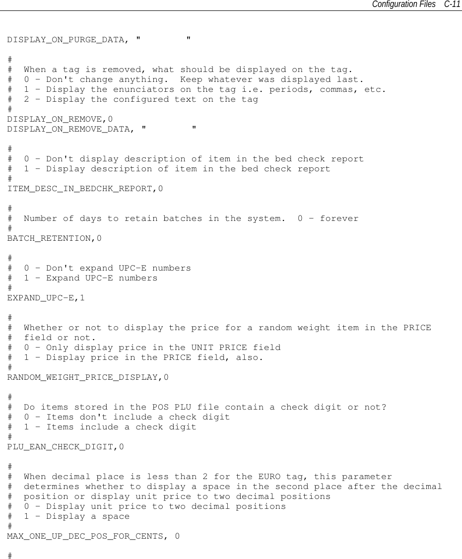 Configuration Files C-11DISPLAY_ON_PURGE_DATA, &quot; &quot;## When a tag is removed, what should be displayed on the tag.# 0 - Don&apos;t change anything. Keep whatever was displayed last.# 1 - Display the enunciators on the tag i.e. periods, commas, etc.# 2 - Display the configured text on the tag#DISPLAY_ON_REMOVE,0DISPLAY_ON_REMOVE_DATA, &quot; &quot;## 0 - Don&apos;t display description of item in the bed check report# 1 - Display description of item in the bed check report#ITEM_DESC_IN_BEDCHK_REPORT,0## Number of days to retain batches in the system. 0 - forever#BATCH_RETENTION,0## 0 - Don&apos;t expand UPC-E numbers# 1 - Expand UPC-E numbers#EXPAND_UPC-E,1## Whether or not to display the price for a random weight item in the PRICE# field or not.# 0 - Only display price in the UNIT PRICE field# 1 - Display price in the PRICE field, also.#RANDOM_WEIGHT_PRICE_DISPLAY,0## Do items stored in the POS PLU file contain a check digit or not?# 0 - Items don&apos;t include a check digit# 1 - Items include a check digit#PLU_EAN_CHECK_DIGIT,0## When decimal place is less than 2 for the EURO tag, this parameter# determines whether to display a space in the second place after the decimal# position or display unit price to two decimal positions# 0 - Display unit price to two decimal positions# 1 - Display a space#MAX_ONE_UP_DEC_POS_FOR_CENTS, 0#