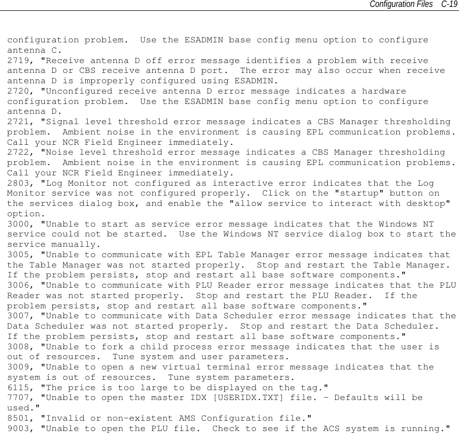 Configuration Files C-19configuration problem. Use the ESADMIN base config menu option to configureantenna C.2719, &quot;Receive antenna D off error message identifies a problem with receiveantenna D or CBS receive antenna D port. The error may also occur when receiveantenna D is improperly configured using ESADMIN.2720, &quot;Unconfigured receive antenna D error message indicates a hardwareconfiguration problem. Use the ESADMIN base config menu option to configureantenna D.2721, &quot;Signal level threshold error message indicates a CBS Manager thresholdingproblem. Ambient noise in the environment is causing EPL communication problems.Call your NCR Field Engineer immediately.2722, &quot;Noise level threshold error message indicates a CBS Manager thresholdingproblem. Ambient noise in the environment is causing EPL communication problems.Call your NCR Field Engineer immediately.2803, &quot;Log Monitor not configured as interactive error indicates that the LogMonitor service was not configured properly. Click on the &quot;startup&quot; button onthe services dialog box, and enable the &quot;allow service to interact with desktop&quot;option.3000, &quot;Unable to start as service error message indicates that the Windows NTservice could not be started. Use the Windows NT service dialog box to start theservice manually.3005, &quot;Unable to communicate with EPL Table Manager error message indicates thatthe Table Manager was not started properly. Stop and restart the Table Manager.If the problem persists, stop and restart all base software components.&quot;3006, &quot;Unable to communicate with PLU Reader error message indicates that the PLUReader was not started properly. Stop and restart the PLU Reader. If theproblem persists, stop and restart all base software components.&quot;3007, &quot;Unable to communicate with Data Scheduler error message indicates that theData Scheduler was not started properly. Stop and restart the Data Scheduler.If the problem persists, stop and restart all base software components.&quot;3008, &quot;Unable to fork a child process error message indicates that the user isout of resources. Tune system and user parameters.3009, &quot;Unable to open a new virtual terminal error message indicates that thesystem is out of resources. Tune system parameters.6115, &quot;The price is too large to be displayed on the tag.&quot;7707, &quot;Unable to open the master IDX [USERIDX.TXT] file. - Defaults will beused.&quot;8501, &quot;Invalid or non-existent AMS Configuration file.&quot;9003, &quot;Unable to open the PLU file. Check to see if the ACS system is running.&quot;