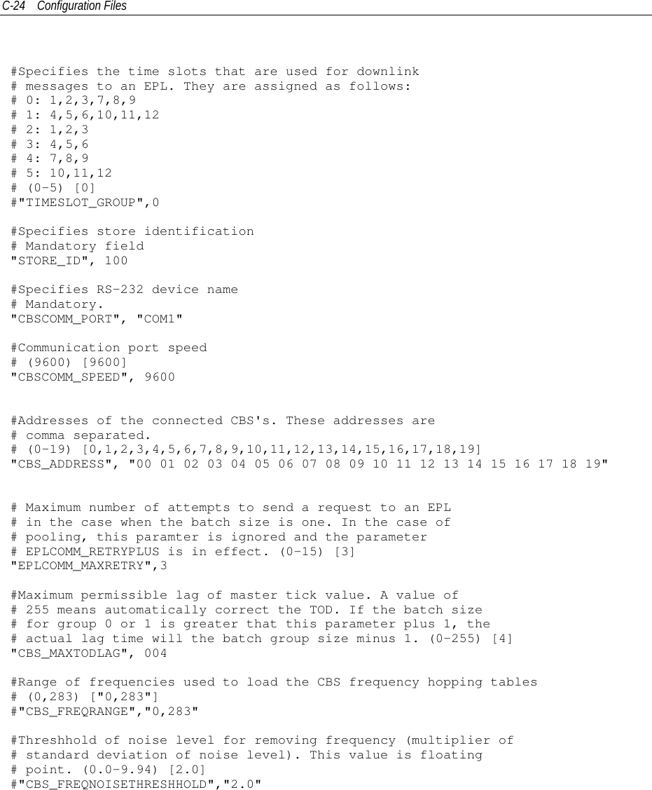 C-24 Configuration Files#Specifies the time slots that are used for downlink# messages to an EPL. They are assigned as follows:# 0: 1,2,3,7,8,9# 1: 4,5,6,10,11,12# 2: 1,2,3# 3: 4,5,6# 4: 7,8,9# 5: 10,11,12# (0-5) [0]#&quot;TIMESLOT_GROUP&quot;,0#Specifies store identification# Mandatory field&quot;STORE_ID&quot;, 100#Specifies RS-232 device name# Mandatory.&quot;CBSCOMM_PORT&quot;, &quot;COM1&quot;#Communication port speed# (9600) [9600]&quot;CBSCOMM_SPEED&quot;, 9600#Addresses of the connected CBS&apos;s. These addresses are# comma separated.# (0-19) [0,1,2,3,4,5,6,7,8,9,10,11,12,13,14,15,16,17,18,19]&quot;CBS_ADDRESS&quot;, &quot;00 01 02 03 04 05 06 07 08 09 10 11 12 13 14 15 16 17 18 19&quot;# Maximum number of attempts to send a request to an EPL# in the case when the batch size is one. In the case of# pooling, this paramter is ignored and the parameter# EPLCOMM_RETRYPLUS is in effect. (0-15) [3]&quot;EPLCOMM_MAXRETRY&quot;,3#Maximum permissible lag of master tick value. A value of# 255 means automatically correct the TOD. If the batch size# for group 0 or 1 is greater that this parameter plus 1, the# actual lag time will the batch group size minus 1. (0-255) [4]&quot;CBS_MAXTODLAG&quot;, 004#Range of frequencies used to load the CBS frequency hopping tables# (0,283) [&quot;0,283&quot;]#&quot;CBS_FREQRANGE&quot;,&quot;0,283&quot;#Threshhold of noise level for removing frequency (multiplier of# standard deviation of noise level). This value is floating# point. (0.0-9.94) [2.0]#&quot;CBS_FREQNOISETHRESHHOLD&quot;,&quot;2.0&quot;
