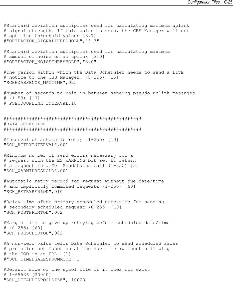 Configuration Files C-25#Standard deviation multiplier used for calculating minimum uplink# signal strength. If this value is zero, the CBS Manager will not# optimize threshold values [3.7]#&quot;OPTFACTOR_SIGNALTHRESHOLD&quot;,&quot;3.7&quot;#Standard deviation multiplier used for calculating maximum# amount of noise on an uplink [3.0]#&quot;OPTFACTOR_NOISETHRESHOLD&quot;,&quot;3.0&quot;#The period within which the Data Scheduler needs to send a LIVE# notice to the CBS Manager. (0-255) [15]&quot;SCHEDABSENCE_MAXTIME&quot;,025#Number of seconds to wait in between sending pseudo uplink messages# (1-59) [10]# PSEUDOUPLINK_INTERVAL,10##################################################DATA SCHEDULER##################################################Interval of automatic retry (1-255) [10]&quot;SCH_RETRYINTERVAL&quot;,001#Minimum number of send errors necessary for a# request with the ES_WARNING bit set to return# a request in a Get Sendstatus call (1-255) [3]&quot;SCH_WARNTHRESHOLD&quot;,001#Automatic retry period for request without due date/time# and implicitly commited requests (1-255) [60]&quot;SCH_RETRYPERIOD&quot;,010#Delay time after primary scheduled date/time for sending# secondary scheduled request (0-255) [10]&quot;SCH_POSTPRIMTOD&quot;,002#Margin time to give up retrying before scheduled date/time# (0-255) [60]&quot;SCH_PRESCHEDTOD&quot;,002#A non-zero value tells Data Scheduler to send scheduled sales# promotion set function at the due time (without utilizing# the TOD in an EPL. [1]#&quot;SCH_TIMEDSALESPROMMODE&quot;,1#Default size of the spool file if it does not exist# 1-65536 [20000]&quot;SCH_DEFAULTSPOOLSIZE&quot;, 10000