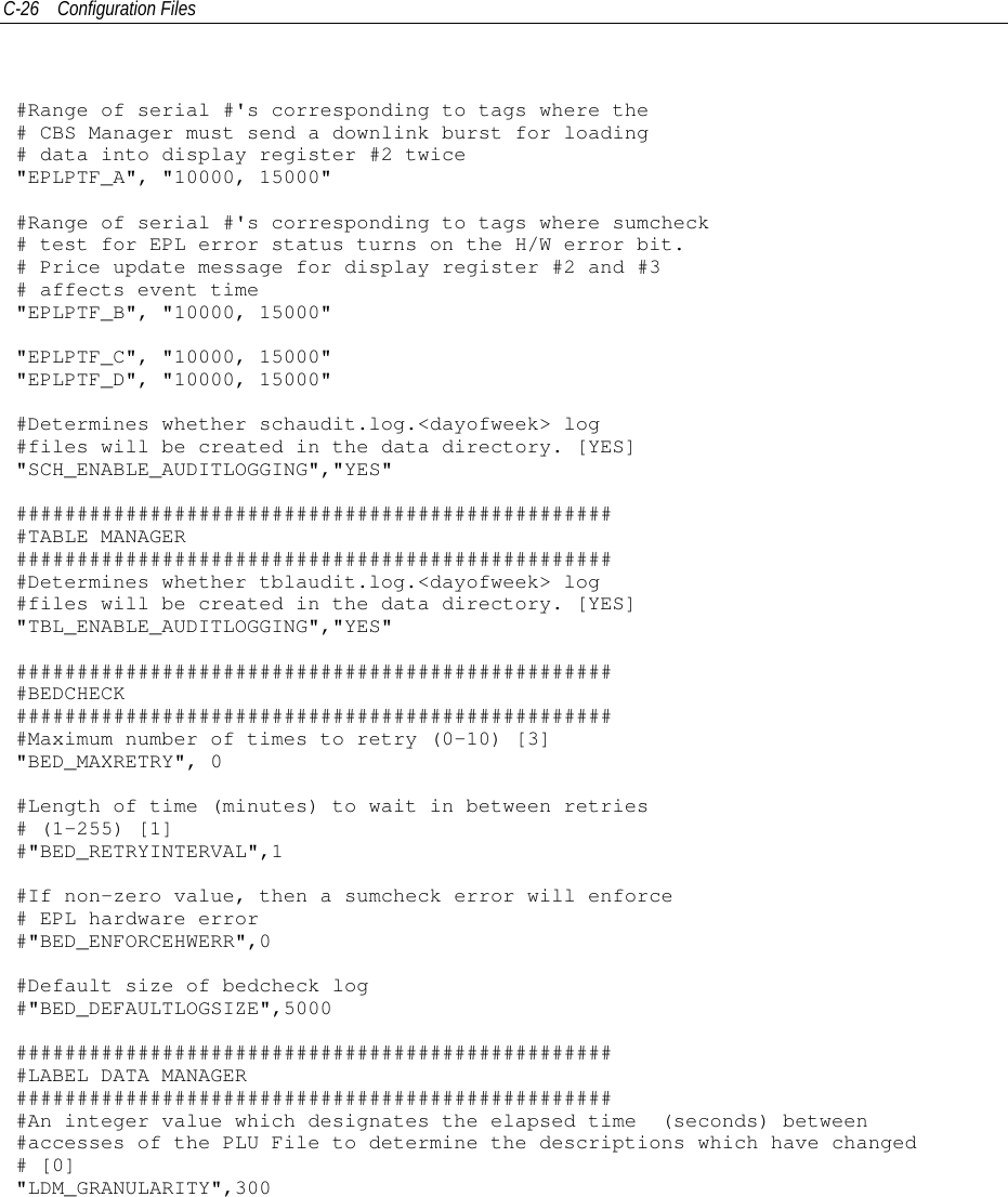 C-26 Configuration Files#Range of serial #&apos;s corresponding to tags where the# CBS Manager must send a downlink burst for loading# data into display register #2 twice&quot;EPLPTF_A&quot;, &quot;10000, 15000&quot;#Range of serial #&apos;s corresponding to tags where sumcheck# test for EPL error status turns on the H/W error bit.# Price update message for display register #2 and #3# affects event time&quot;EPLPTF_B&quot;, &quot;10000, 15000&quot;&quot;EPLPTF_C&quot;, &quot;10000, 15000&quot;&quot;EPLPTF_D&quot;, &quot;10000, 15000&quot;#Determines whether schaudit.log.&lt;dayofweek&gt; log#files will be created in the data directory. [YES]&quot;SCH_ENABLE_AUDITLOGGING&quot;,&quot;YES&quot;##################################################TABLE MANAGER##################################################Determines whether tblaudit.log.&lt;dayofweek&gt; log#files will be created in the data directory. [YES]&quot;TBL_ENABLE_AUDITLOGGING&quot;,&quot;YES&quot;##################################################BEDCHECK##################################################Maximum number of times to retry (0-10) [3]&quot;BED_MAXRETRY&quot;, 0#Length of time (minutes) to wait in between retries# (1-255) [1]#&quot;BED_RETRYINTERVAL&quot;,1#If non-zero value, then a sumcheck error will enforce# EPL hardware error#&quot;BED_ENFORCEHWERR&quot;,0#Default size of bedcheck log#&quot;BED_DEFAULTLOGSIZE&quot;,5000##################################################LABEL DATA MANAGER##################################################An integer value which designates the elapsed time (seconds) between#accesses of the PLU File to determine the descriptions which have changed# [0]&quot;LDM_GRANULARITY&quot;,300